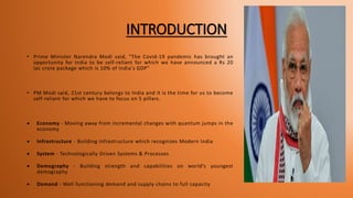 INTRODUCTION
• Prime Minister Narendra Modi said, "The Covid-19 pandemic has brought an
opportunity for India to be self-reliant for which we have announced a Rs 20
lac crore package which is 10% of India's GDP"
• PM Modi said, 21st century belongs to India and it is the time for us to become
self-reliant for which we have to focus on 5 pillars.
 Economy - Moving away from incremental changes with quantum jumps in the
economy
 Infrastructure - Building infrastructure which recognizes Modern India
 System - Technologically Driven Systems & Processes
 Demography - Building strength and capabilities on world’s youngest
demography
 Demand - Well functioning demand and supply chains to full capacity
 