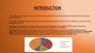 INTRODUCTION
• The world is going through a crisis because of the sheer suddenness and the unexpected pandemic that has happened
namely COVID-19.
• Every country’s government had their own approach towards saving their citizens from this deadly virus and stop it from
spreading extensively.
• The Indian Govt. had its own approach from preventing everyone from the spreading of this virus by introducing
Lockdown through which all of us are bound to quarantine ourselves at our homes.
• The announcements made by the Finance Minister Nirmala Sitharaman on Sunday concluded the relief measures
undertaken in five tranches by the government as part of the economic package announced by PM Modi for ‘Atmanirbhar
Bharat’. The minister, towards the end of her speech, also provided a tranche-wise complete break-up of the stimulus.
Importantly, the overall package which stood at Rs 20,97,053 crore, included the Rs 1.92 lakh crore
 