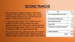 SECOND TRANCHE
• This catered to migrant workers and street
vendors. The idea of one- nation-one-ration-
card to allow people to buy ration from any
depot in India was announced.
• A special credit facility of Rs 5,000 crore to
support 50 lakh street vendors has been
declared. About Rs 2 lakh crore will be given to
farmers through cards, while 2.5 crore farmers
would get credit at a concessional rate.
• The government has allowed states to fund the
food and shelter facilities for migrant workers,
which would cost Rs 11,000 crore to the Centre.
 