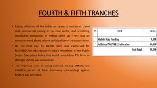 FOURTH & FIFTH TRANCHES
• Easing utilization of the Indian air space to reduce air travel
cost, commercial mining in the coal sector, and privatizing
distribution companies in metros came up. There was an
announcement about private participation in the space sector.
• On the final day, Rs 40,000 crore was earmarked for
MGNREGA for job creation in India's hinterland. A new Public
Sector Enterprises Policy that would consolidate PSU firms in
strategic sectors was announced.
• For improved ease of doing business among MSMEs, the
initiation period of fresh insolvency proceedings against
MSMEs was extended.
 