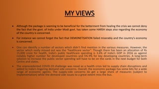 MY VIEWS
 Although the package is seeming to be beneficial for the betterment from healing the crisis we cannot deny
the fact that the govt. of India under Modi govt. has taken some HARSH steps also regarding the economy
of the country is concerned.
 For instance we cannot forget the fact that DEMONETISATION failed miserably and the country’s economy
is concerned.
 One can identify a number of sectors which didn’t find mention in the various measures. However, the
sector which really missed out was the “healthcare sector”. Though there has been an allocation of Rs
15,000 crore for health, India’s public healthcare spending is 3.6% of India’s GDP in 2016 as against
notably higher number for developed countries and 5%-9% for key developing countries. A long-term
solution to increase the public sector spending will have to be on the cards in the next budget for both
Centre and states.
 The unprecedented COVID-19 challenge was novel as a health crisis led to supply chain disruptions and
added to India’s lingering demand side concerns. Overall, the economic package has some bits for a wide
range of economic agents. The supply-side concerns do get a large share of measures (subject to
implementation) while the demand side issues to a great extent miss the bus.
 