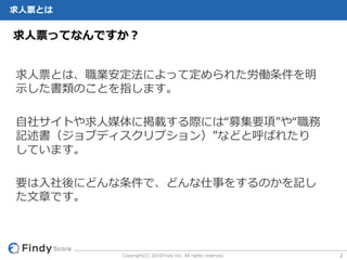 Copyright(C) 2016Findy Inc. All rights reserved.
求⼈票とは
求⼈票とは、職業安定法によって定められた労働条件を明
⽰した書類のことを指します。
⾃社サイトや求⼈媒体に掲載する際には“募集要項”や“職務
記述書（ジョブディスクリプション）”などと呼ばれたり
しています。
要は⼊社後にどんな条件で、どんな仕事をするのかを記し
た⽂章です。
求⼈票ってなんですか？
2
 