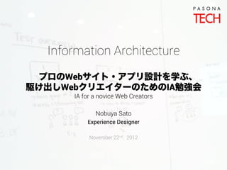 Information Architecture
 プロのWebサイト・アプリ設計を学ぶ、
駆け出しWebクリエイターのためのIA勉強会
      IA for a novice Web Creators

             Nobuya Sato
          Experience Designer

           November 22nd. 2012
 