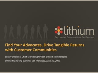 Find Your Advocates, Drive Tangible Returns with Customer Communities Sanjay Dholakia, Chief Marketing Officer, Lithium Technologies Online Marketing Summit, San Francisco, June 25, 2009 