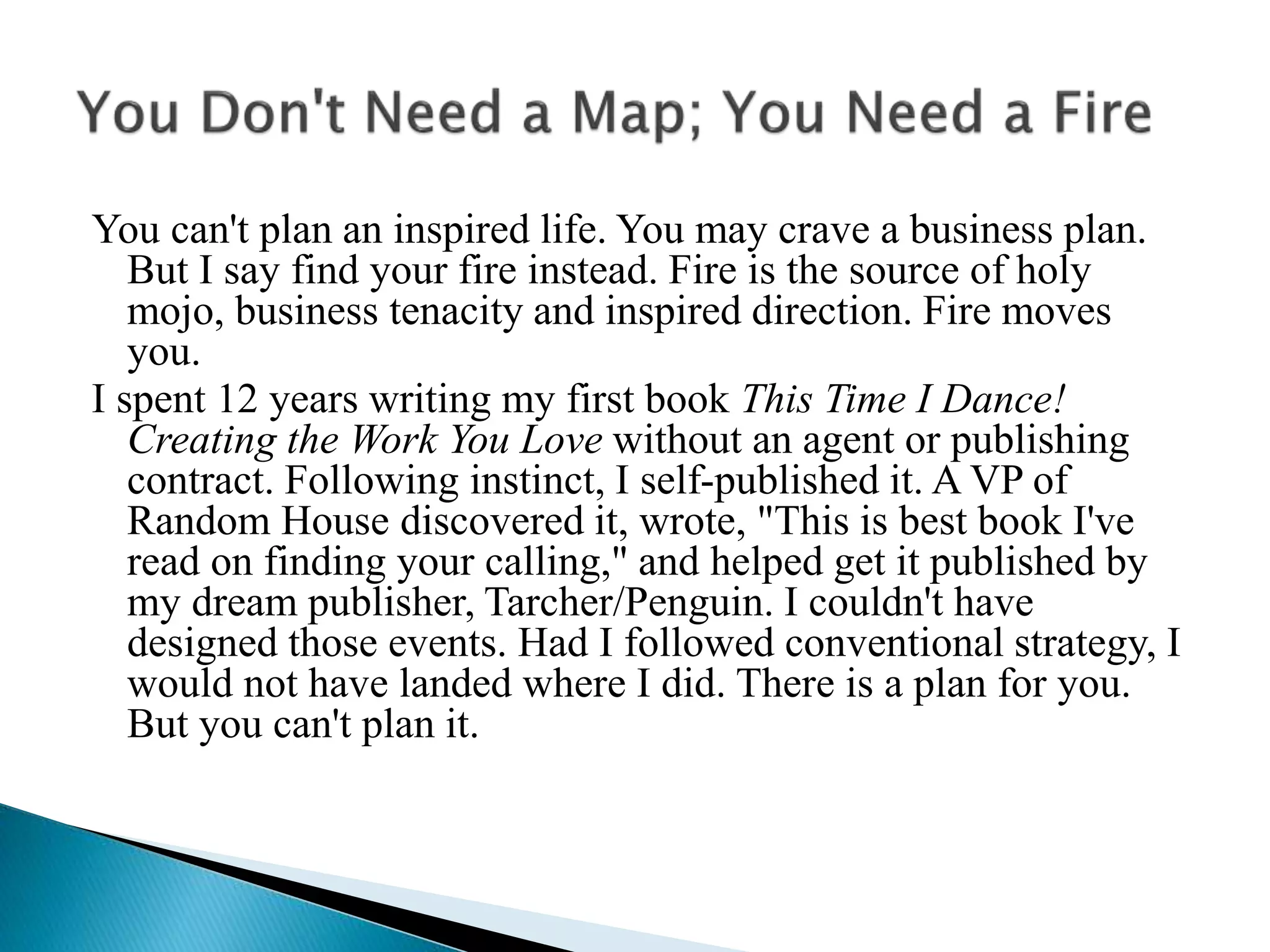 You can't plan an inspired life. You may crave a business plan.
But I say find your fire instead. Fire is the source of holy
mojo, business tenacity and inspired direction. Fire moves
you.
I spent 12 years writing my first book This Time I Dance!
Creating the Work You Love without an agent or publishing
contract. Following instinct, I self-published it. A VP of
Random House discovered it, wrote, "This is best book I've
read on finding your calling," and helped get it published by
my dream publisher, Tarcher/Penguin. I couldn't have
designed those events. Had I followed conventional strategy, I
would not have landed where I did. There is a plan for you.
But you can't plan it.
 