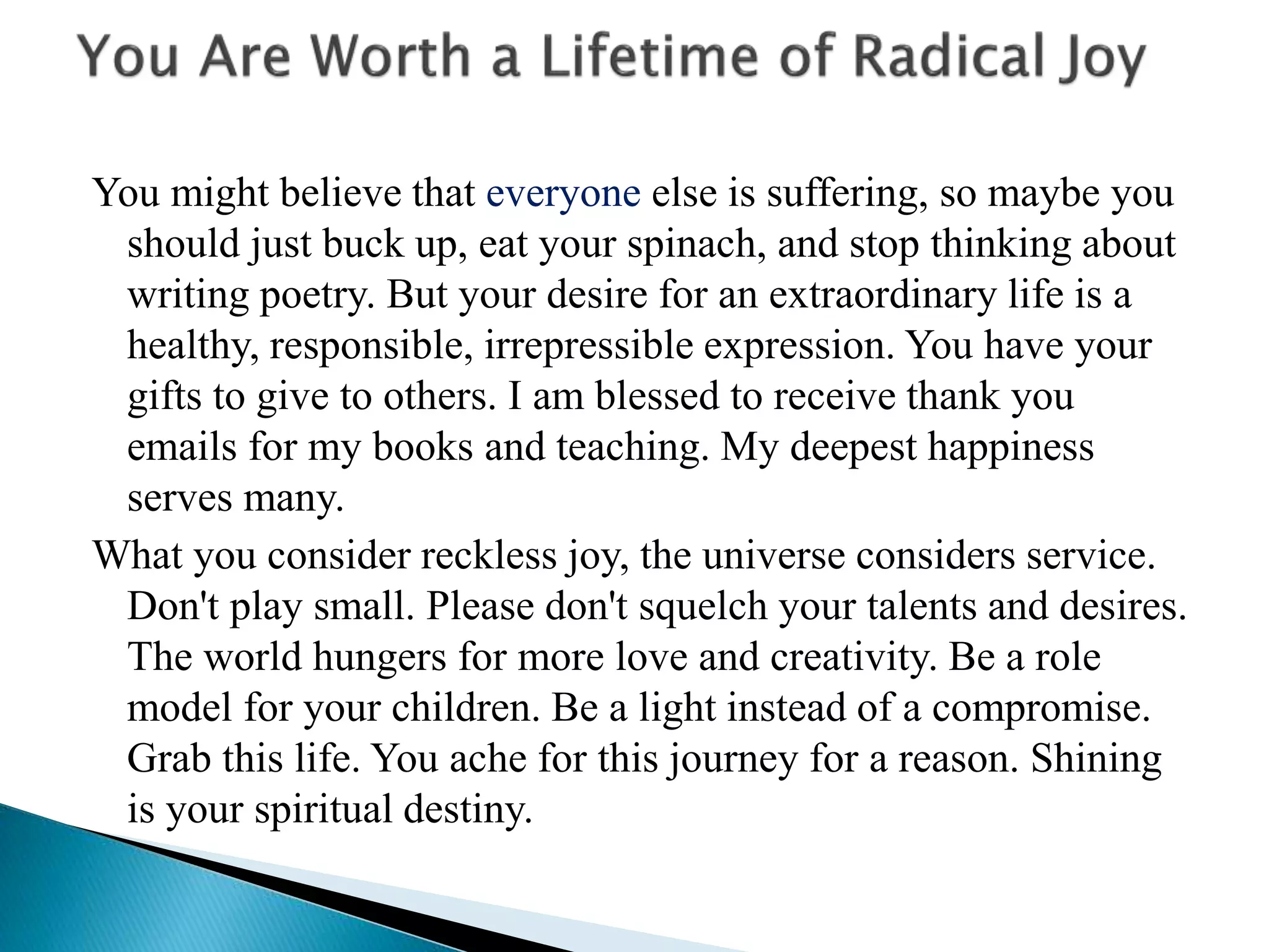 You might believe that everyone else is suffering, so maybe you
should just buck up, eat your spinach, and stop thinking about
writing poetry. But your desire for an extraordinary life is a
healthy, responsible, irrepressible expression. You have your
gifts to give to others. I am blessed to receive thank you
emails for my books and teaching. My deepest happiness
serves many.
What you consider reckless joy, the universe considers service.
Don't play small. Please don't squelch your talents and desires.
The world hungers for more love and creativity. Be a role
model for your children. Be a light instead of a compromise.
Grab this life. You ache for this journey for a reason. Shining
is your spiritual destiny.
 