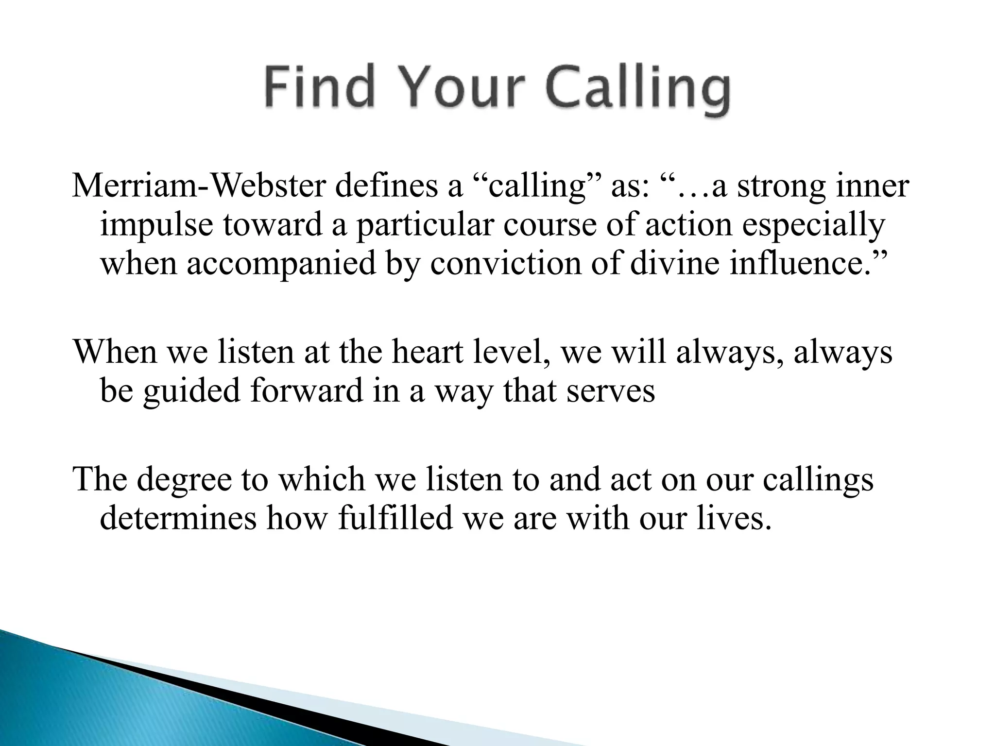 Merriam-Webster defines a “calling” as: “…a strong inner
impulse toward a particular course of action especially
when accompanied by conviction of divine influence.”
When we listen at the heart level, we will always, always
be guided forward in a way that serves
The degree to which we listen to and act on our callings
determines how fulfilled we are with our lives.
 