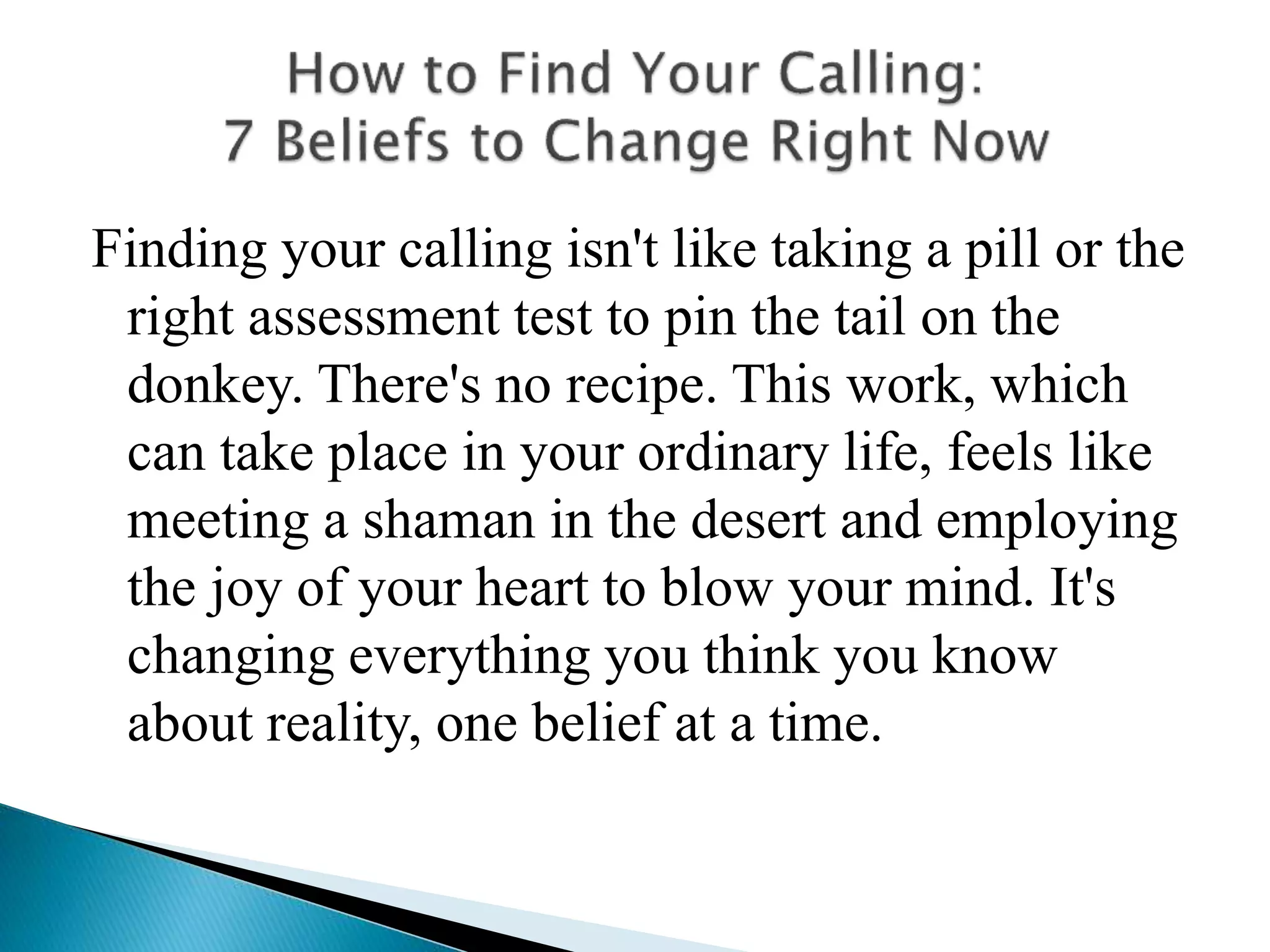 Finding your calling isn't like taking a pill or the
right assessment test to pin the tail on the
donkey. There's no recipe. This work, which
can take place in your ordinary life, feels like
meeting a shaman in the desert and employing
the joy of your heart to blow your mind. It's
changing everything you think you know
about reality, one belief at a time.
 