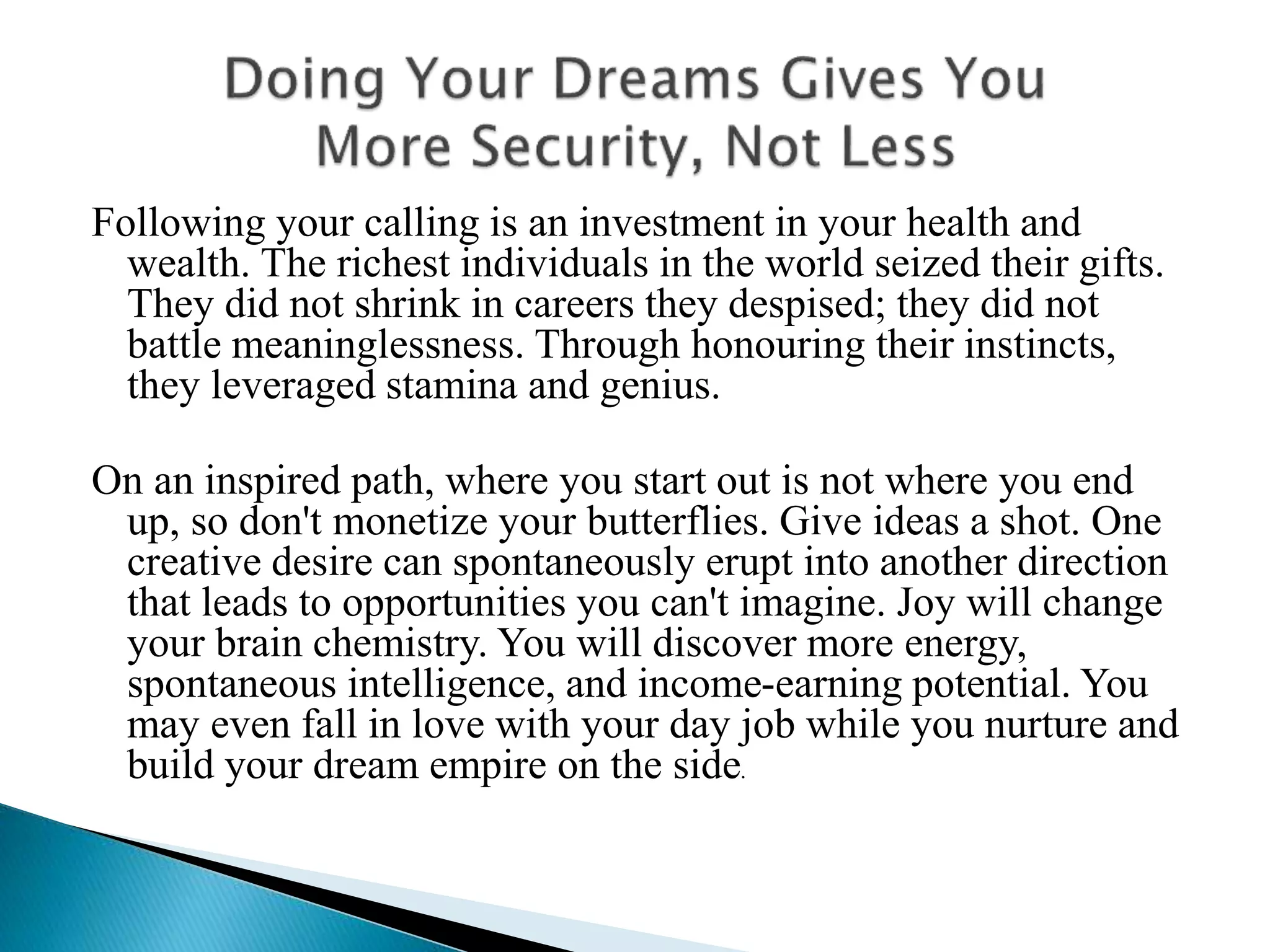 Following your calling is an investment in your health and
wealth. The richest individuals in the world seized their gifts.
They did not shrink in careers they despised; they did not
battle meaninglessness. Through honouring their instincts,
they leveraged stamina and genius.
On an inspired path, where you start out is not where you end
up, so don't monetize your butterflies. Give ideas a shot. One
creative desire can spontaneously erupt into another direction
that leads to opportunities you can't imagine. Joy will change
your brain chemistry. You will discover more energy,
spontaneous intelligence, and income-earning potential. You
may even fall in love with your day job while you nurture and
build your dream empire on the side.
 