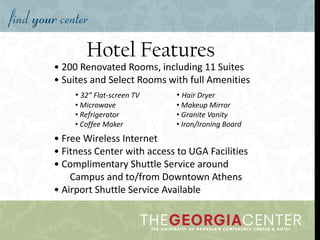 Hotel Features
• 200 Renovated Rooms, including 11 Suites
• Suites and Select Rooms with full Amenities
• Free Wireless Internet
• Fitness Center with access to UGA Facilities
• Complimentary Shuttle Service around
Campus and to/from Downtown Athens
• Airport Shuttle Service Available
• 32” Flat-screen TV
• Microwave
• Refrigerator
• Coffee Maker
• Hair Dryer
• Makeup Mirror
• Granite Vanity
• Iron/Ironing Board
 