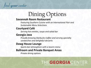 Dining Options
Savannah Room Restaurant
Featuring Southern Cuisine with an International Flair and
Sustainable Menu Selections
Courtyard Café
Serving hot entrées, soups and salad bar
Georgia Java
Proudly brewing Starbucks Coffee and serving specialty
sandwiches and delightful desserts
Dawg House Lounge
Sports-bar atmosphere with a tavern menu
Ballroom and Private Banquet Areas
Private dining options
 