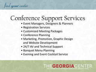 Conference Support Services
• Event Managers, Designers & Planners
• Registration Services
• Customized Meeting Packages
• Conference Planning
• Marketing, Promotion, Graphic Design
and Website Development
• 24/7 AV and Technical Support
• Banquet Menu Planning
• Evening and Event Cocktail Service
 