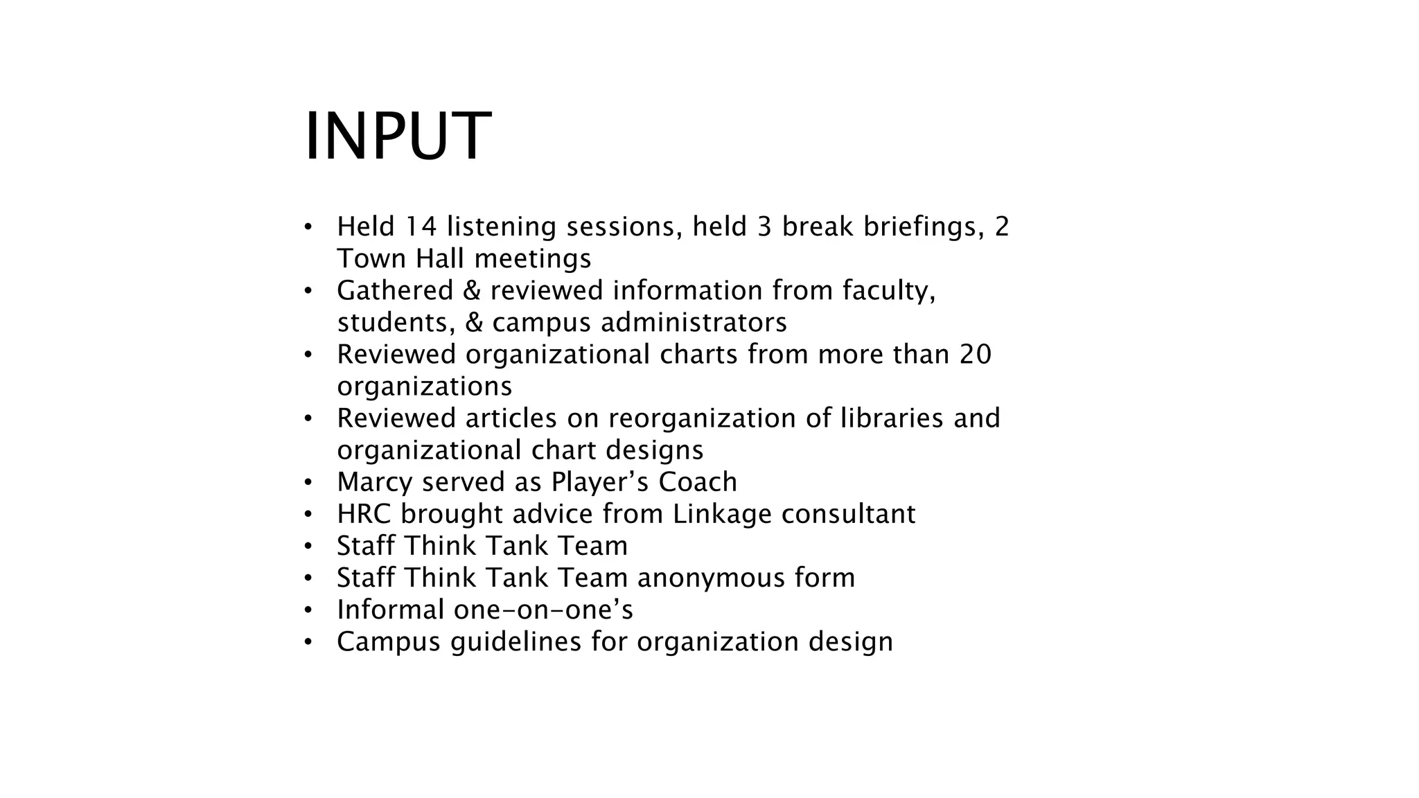 INPUT 
• Held 14 listening sessions, held 3 break briefings, 2 
Town Hall meetings 
• Gathered & reviewed information from faculty, 
students, & campus administrators 
• Reviewed organizational charts from more than 20 
organizations 
• Reviewed articles on reorganization of libraries and 
organizational chart designs 
• Marcy served as Player’s Coach 
• HRC brought advice from Linkage consultant 
• Staff Think Tank Team 
• Staff Think Tank Team anonymous form 
• Informal one-on-one’s 
• Campus guidelines for organization design 
 
