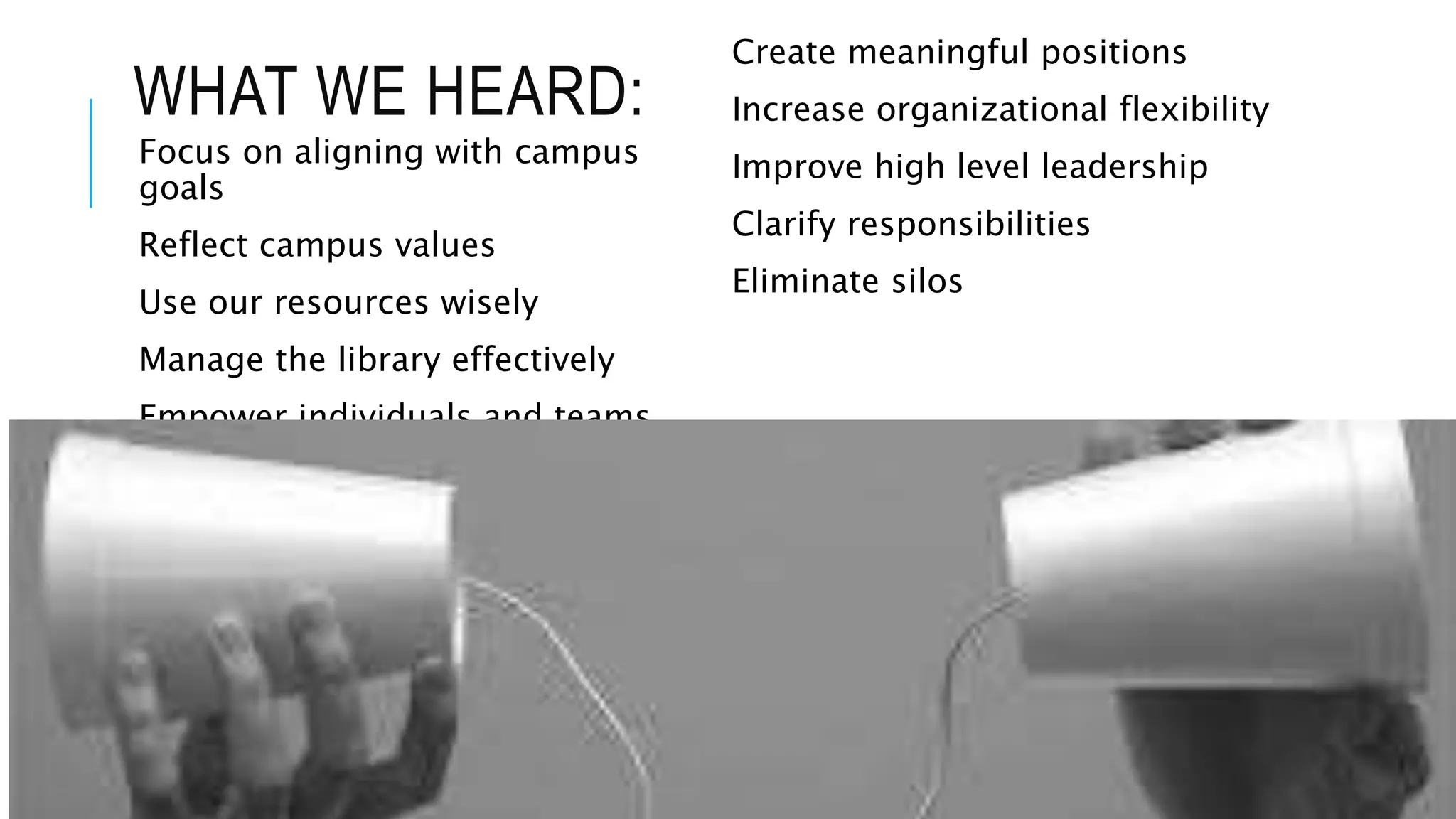 WHAT WE HEARD: 
Focus on aligning with campus 
goals 
Reflect campus values 
Use our resources wisely 
Manage the library effectively 
Empower individuals and teams 
Create meaningful positions 
Increase organizational flexibility 
Improve high level leadership 
Clarify responsibilities 
Eliminate silos 
 