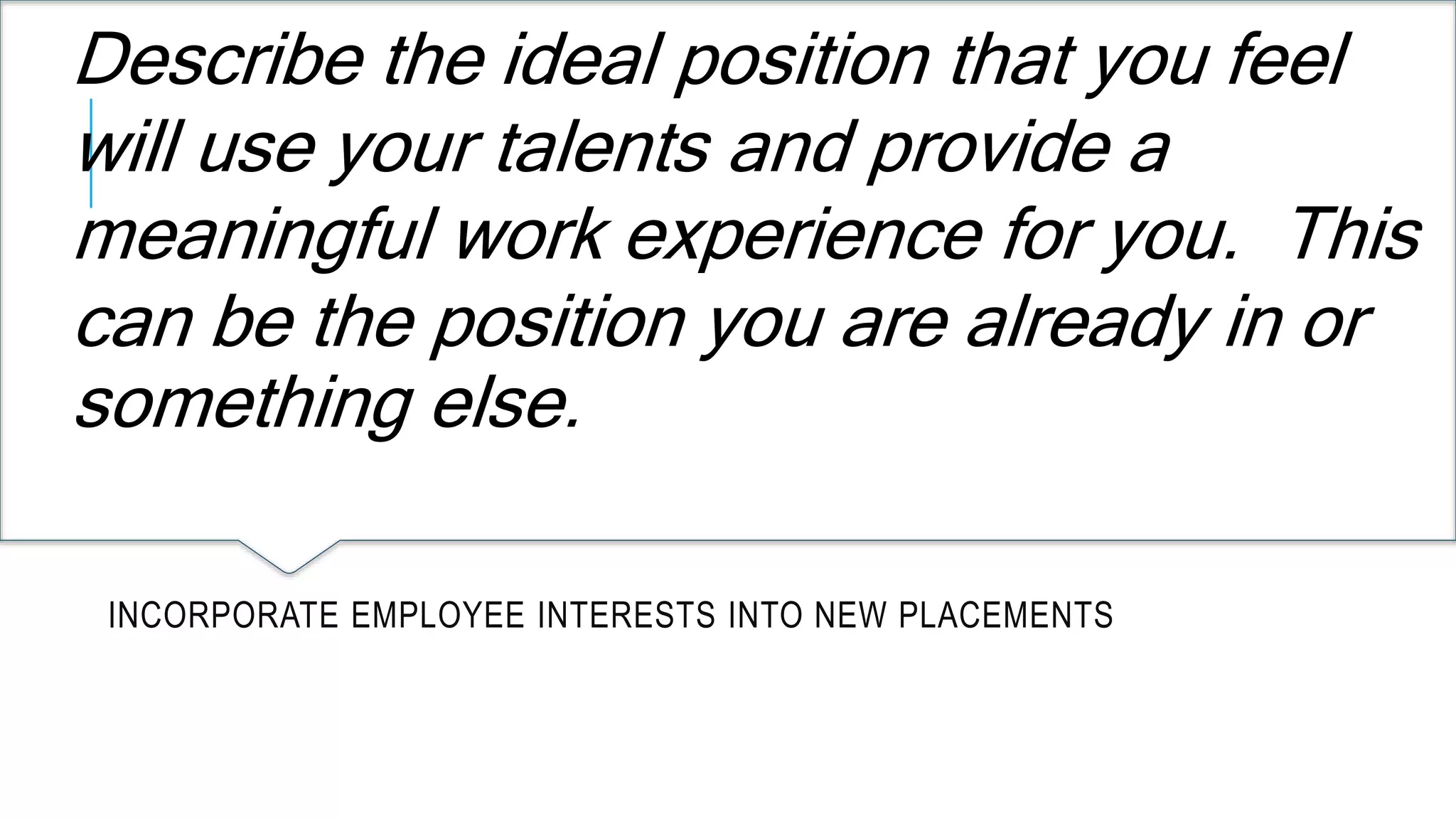 Describe the ideal position that you feel 
will use your talents and provide a 
meaningful work experience for you. This 
can be the position you are already in or 
something else. 
INCORPORATE EMPLOYEE INTERESTS INTO NEW PLACEMENTS 
 