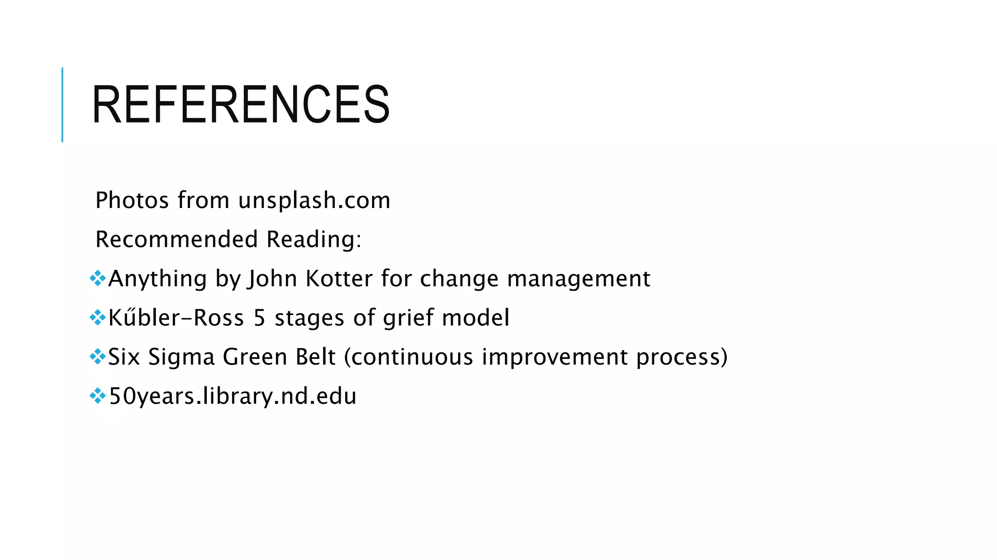 REFERENCES 
Photos from unsplash.com 
Recommended Reading: 
Anything by John Kotter for change management 
Kűbler-Ross 5 stages of grief model 
Six Sigma Green Belt (continuous improvement process) 
50years.library.nd.edu 
 