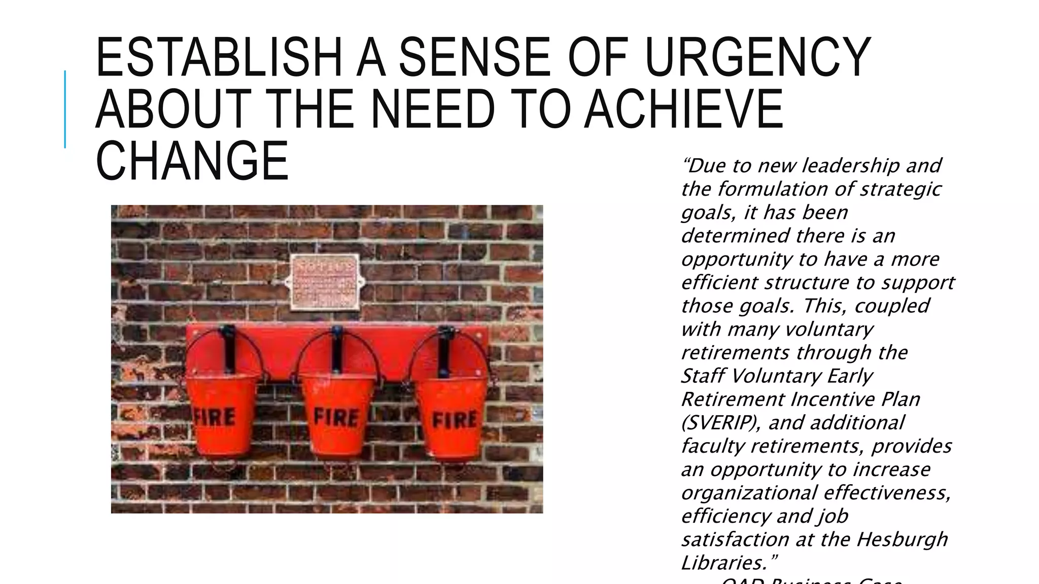 ESTABLISH A SENSE OF URGENCY 
ABOUT THE NEED TO ACHIEVE 
CHANGE “Due to new leadership and 
the formulation of strategic 
goals, it has been 
determined there is an 
opportunity to have a more 
efficient structure to support 
those goals. This, coupled 
with many voluntary 
retirements through the 
Staff Voluntary Early 
Retirement Incentive Plan 
(SVERIP), and additional 
faculty retirements, provides 
an opportunity to increase 
organizational effectiveness, 
efficiency and job 
satisfaction at the Hesburgh 
Libraries.” 
OAD Business Case 
 
