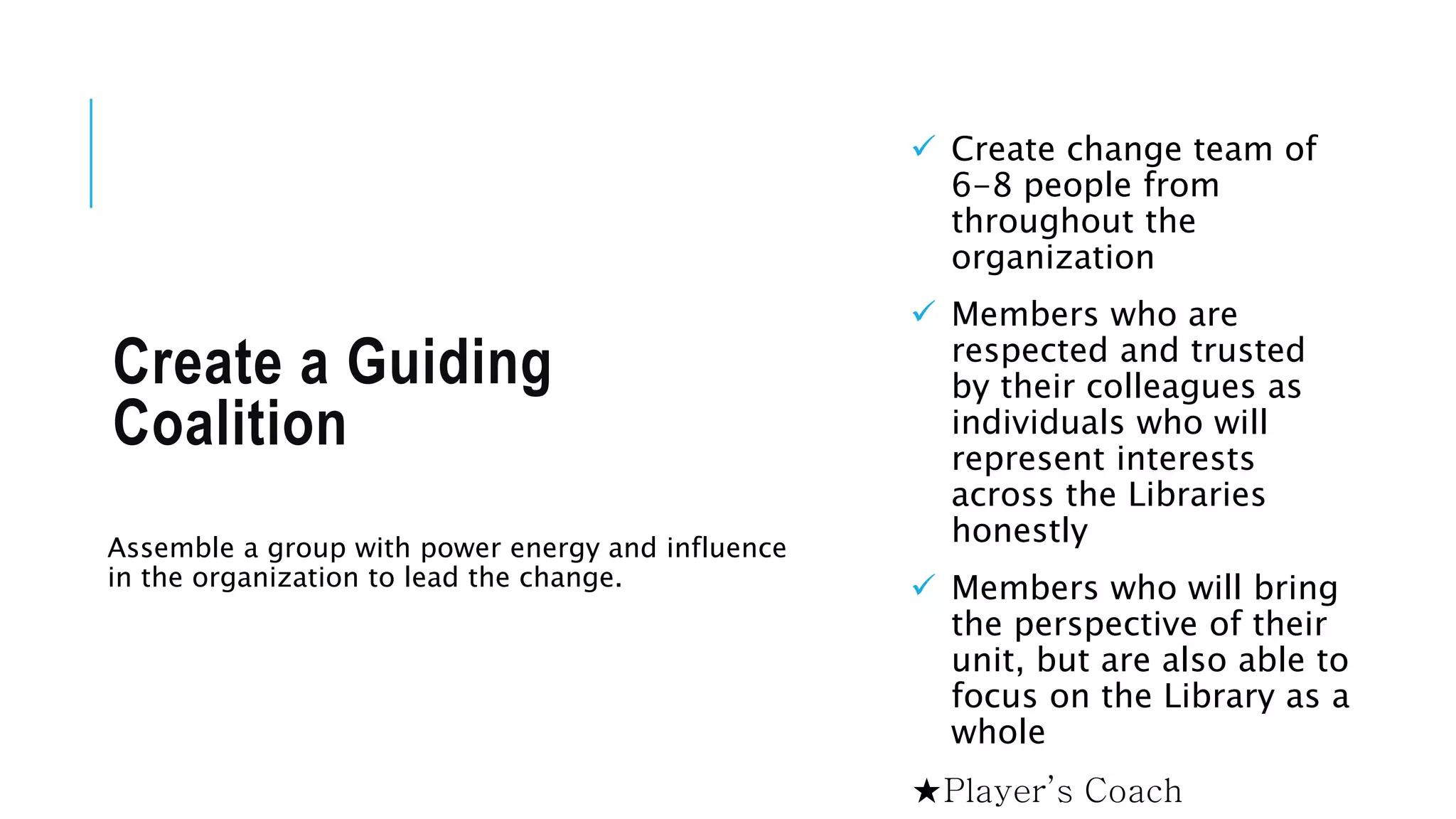 Create a Guiding 
Coalition 
Assemble a group with power energy and influence 
in the organization to lead the change. 
 Create change team of 
6-8 people from 
throughout the 
organization 
 Members who are 
respected and trusted 
by their colleagues as 
individuals who will 
represent interests 
across the Libraries 
honestly 
 Members who will bring 
the perspective of their 
unit, but are also able to 
focus on the Library as a 
whole 
★Player’s Coach 
 