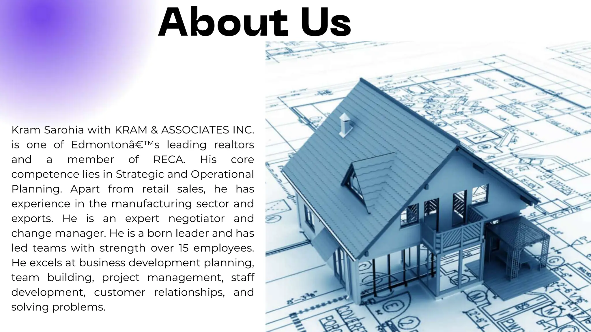 Kram Sarohia with KRAM & ASSOCIATES INC.
is one of Edmontonâ€™s leading realtors
and a member of RECA. His core
competence lies in Strategic and Operational
Planning. Apart from retail sales, he has
experience in the manufacturing sector and
exports. He is an expert negotiator and
change manager. He is a born leader and has
led teams with strength over 15 employees.
He excels at business development planning,
team building, project management, staff
development, customer relationships, and
solving problems.
 