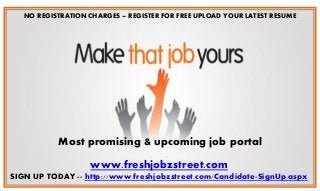 Most promising & upcoming job portal
www.freshjobzstreet.com
SIGN UP TODAY -- http://www.freshjobzstreet.com/Candidate-SignUp.aspx
NO REGISTRATION CHARGES – REGISTER FOR FREE UPLOAD YOUR LATEST RESUME
 