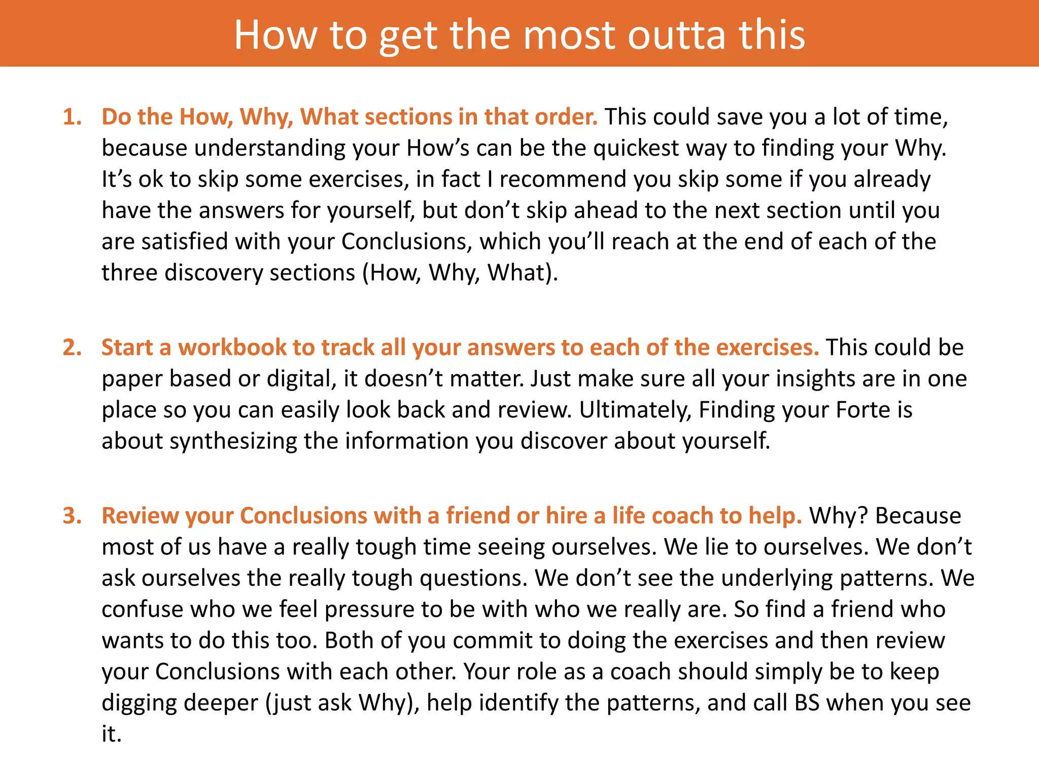 How to get the most outta this
1. Do the How, Why, What sections in that order. This could save you a lot of time,
   because understanding your How’s can be the quickest way to finding your Why.
   It’s ok to skip some exercises, in fact I recommend you skip some if you already
   have the answers for yourself, but don’t skip ahead to the next section until you
   are satisfied with your Conclusions, which you’ll reach at the end of each of the
   three discovery sections (How, Why, What).

2. Start a workbook to track all your answers to each of the exercises. This could be
   paper based or digital, it doesn’t matter. Just make sure all your insights are in one
   place so you can easily look back and review. Ultimately, Finding your Forte is
   about synthesizing the information you discover about yourself.

3. Review your Conclusions with a friend or hire a life coach to help. Why? Because
   most of us have a really tough time seeing ourselves. We lie to ourselves. We don’t
   ask ourselves the really tough questions. We don’t see the underlying patterns. We
   confuse who we feel pressure to be with who we really are. So find a friend who
   wants to do this too. Both of you commit to doing the exercises and then review
   your Conclusions with each other. Your role as a coach should simply be to keep
   digging deeper (just ask Why), help identify the patterns, and call BS when you see
   it.
 