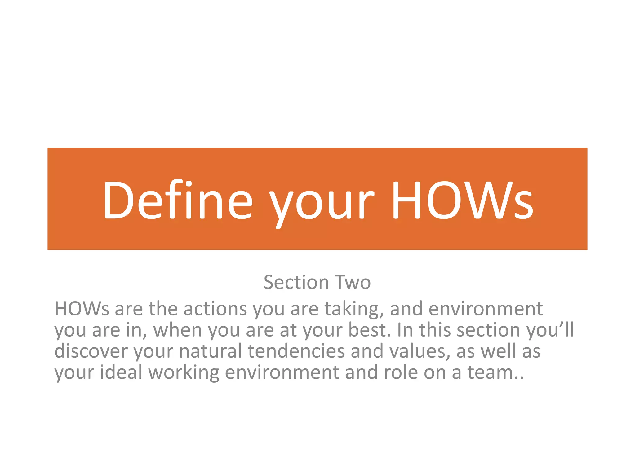 Define your HOWs
                        Section Two
HOWs are the actions you are taking, and environment
you are in, when you are at your best. In this section you’ll
discover your natural tendencies and values, as well as
your ideal working environment and role on a team..
 