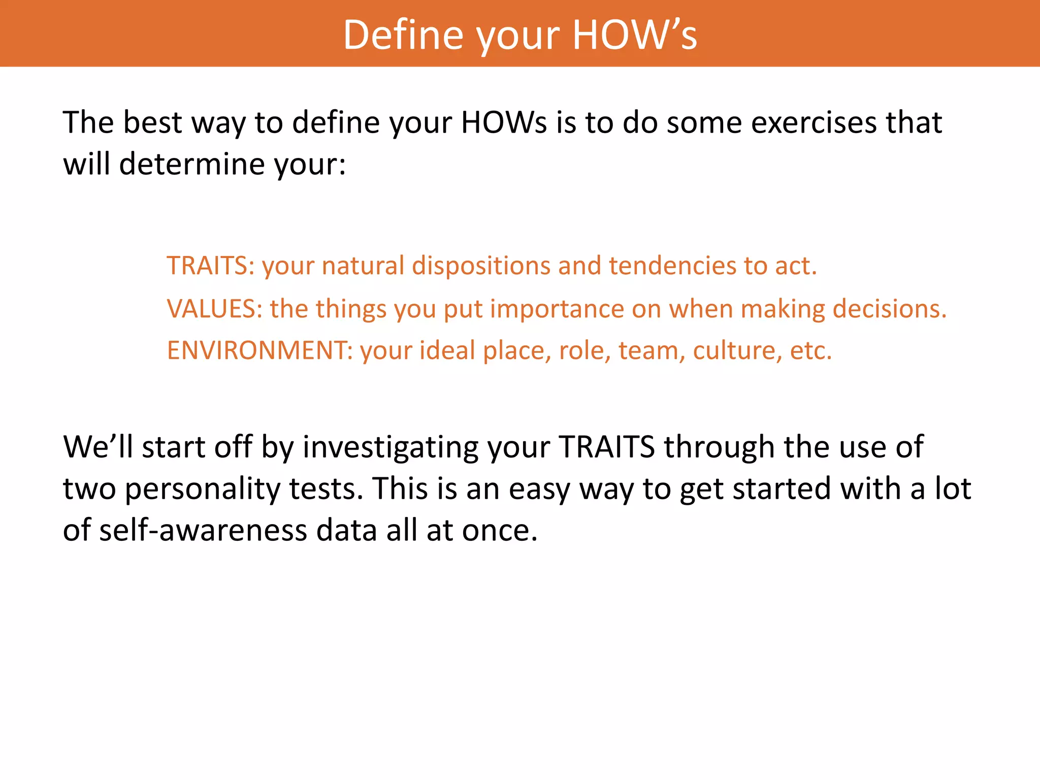 Define your HOW’s
The best way to define your HOWs is to do some exercises that
will determine your:

       TRAITS: your natural dispositions and tendencies to act.
       VALUES: the things you put importance on when making decisions.
       ENVIRONMENT: your ideal place, role, team, culture, etc.


We’ll start off by investigating your TRAITS through the use of
two personality tests. This is an easy way to get started with a lot
of self-awareness data all at once.
 