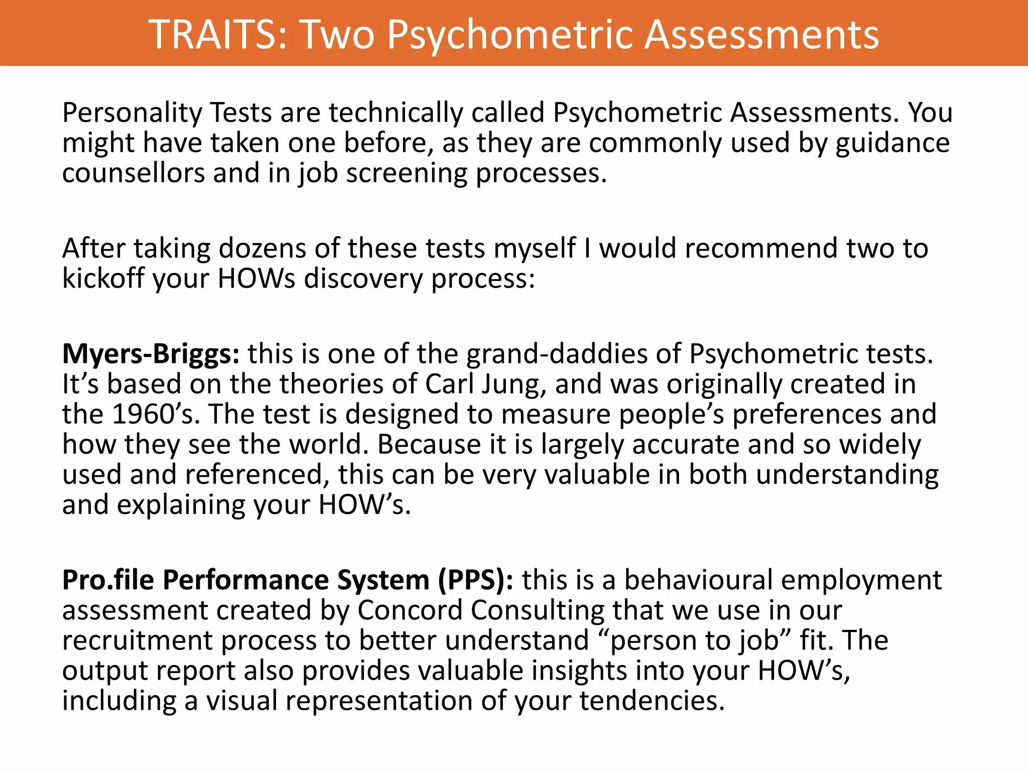 TRAITS: Two Psychometric Assessments
Personality Tests are technically called Psychometric Assessments. You
might have taken one before, as they are commonly used by guidance
counsellors and in job screening processes.

After taking dozens of these tests myself I would recommend two to
kickoff your HOWs discovery process:

Myers-Briggs: this is one of the grand-daddies of Psychometric tests.
It’s based on the theories of Carl Jung, and was originally created in
the 1960’s. The test is designed to measure people’s preferences and
how they see the world. Because it is largely accurate and so widely
used and referenced, this can be very valuable in both understanding
and explaining your HOW’s.

Pro.file Performance System (PPS): this is a behavioural employment
assessment created by Concord Consulting that we use in our
recruitment process to better understand “person to job” fit. The
output report also provides valuable insights into your HOW’s,
including a visual representation of your tendencies.
 
