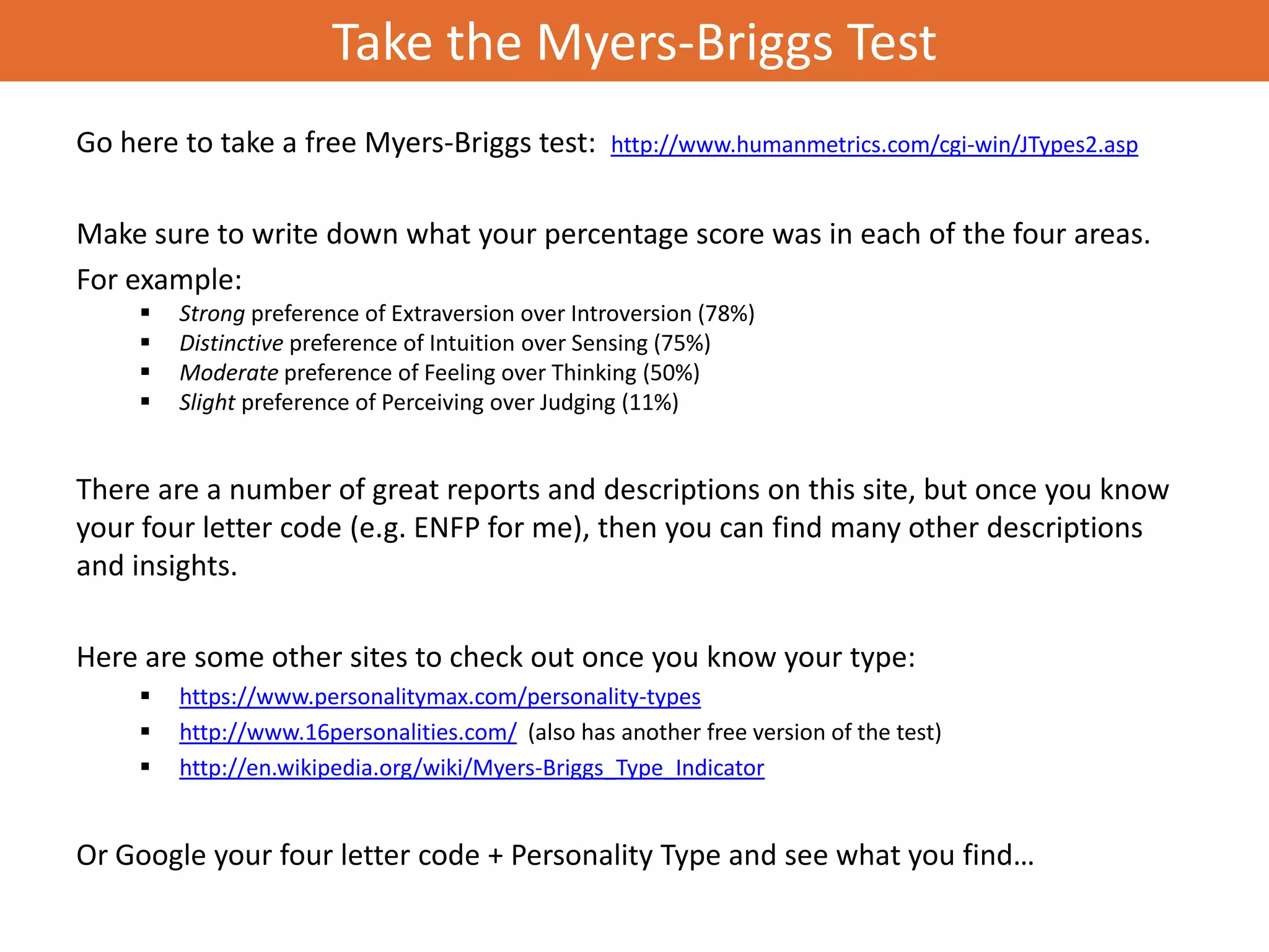Take the Myers-Briggs Test
Go here to take a free Myers-Briggs test:          http://www.humanmetrics.com/cgi-win/JTypes2.asp


Make sure to write down what your percentage score was in each of the four areas.
For example:
        Strong preference of Extraversion over Introversion (78%)
        Distinctive preference of Intuition over Sensing (75%)
        Moderate preference of Feeling over Thinking (50%)
        Slight preference of Perceiving over Judging (11%)


There are a number of great reports and descriptions on this site, but once you know
your four letter code (e.g. ENFP for me), then you can find many other descriptions
and insights.

Here are some other sites to check out once you know your type:
        https://www.personalitymax.com/personality-types
        http://www.16personalities.com/ (also has another free version of the test)
        http://en.wikipedia.org/wiki/Myers-Briggs_Type_Indicator


Or Google your four letter code + Personality Type and see what you find…
 