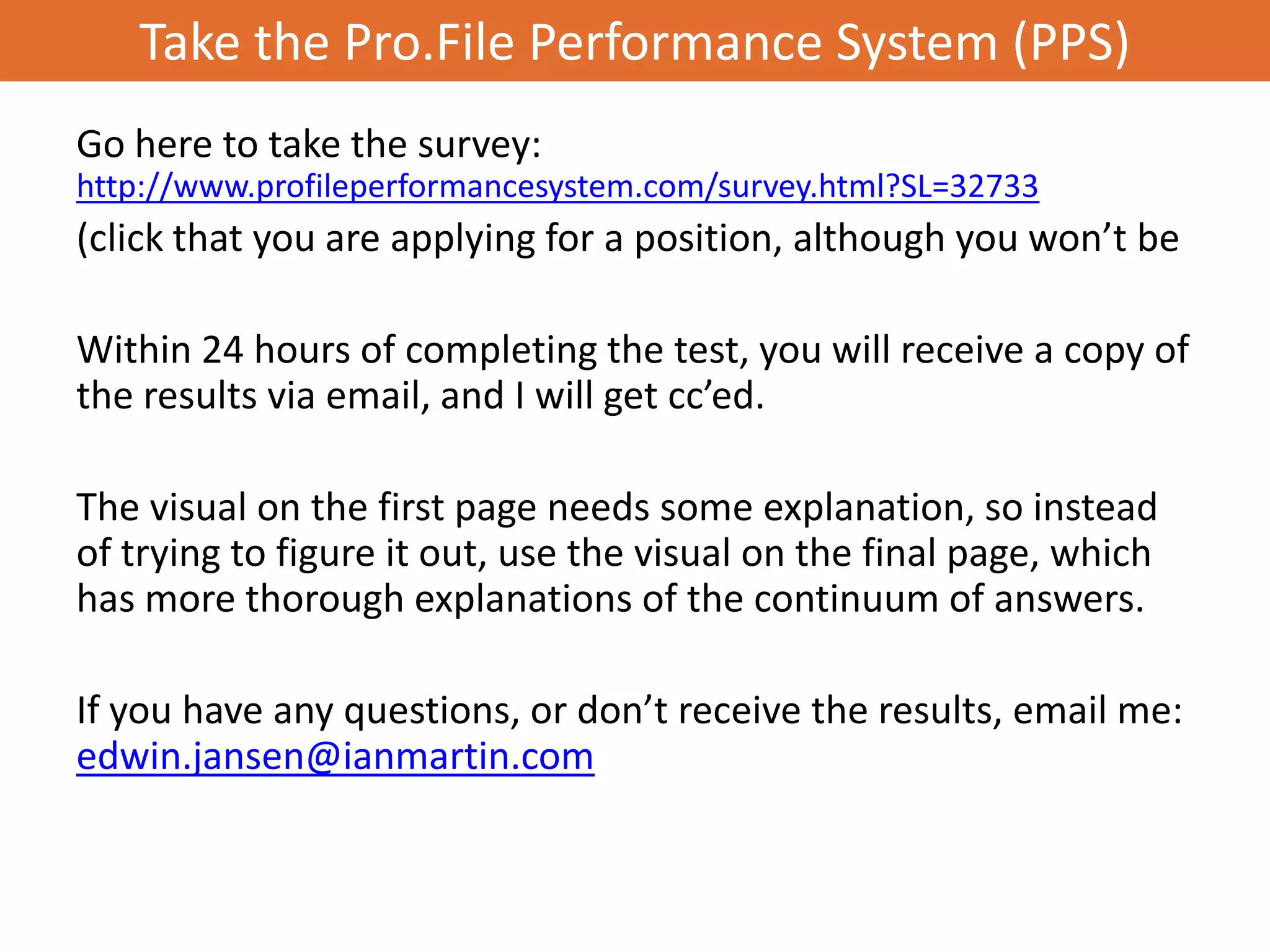Take the Pro.File Performance System (PPS)
Go here to take the survey:
http://www.profileperformancesystem.com/survey.html?SL=32733
(click that you are applying for a position, although you won’t be

Within 24 hours of completing the test, you will receive a copy of
the results via email, and I will get cc’ed.

The visual on the first page needs some explanation, so instead
of trying to figure it out, use the visual on the final page, which
has more thorough explanations of the continuum of answers.

If you have any questions, or don’t receive the results, email me:
edwin.jansen@ianmartin.com
 