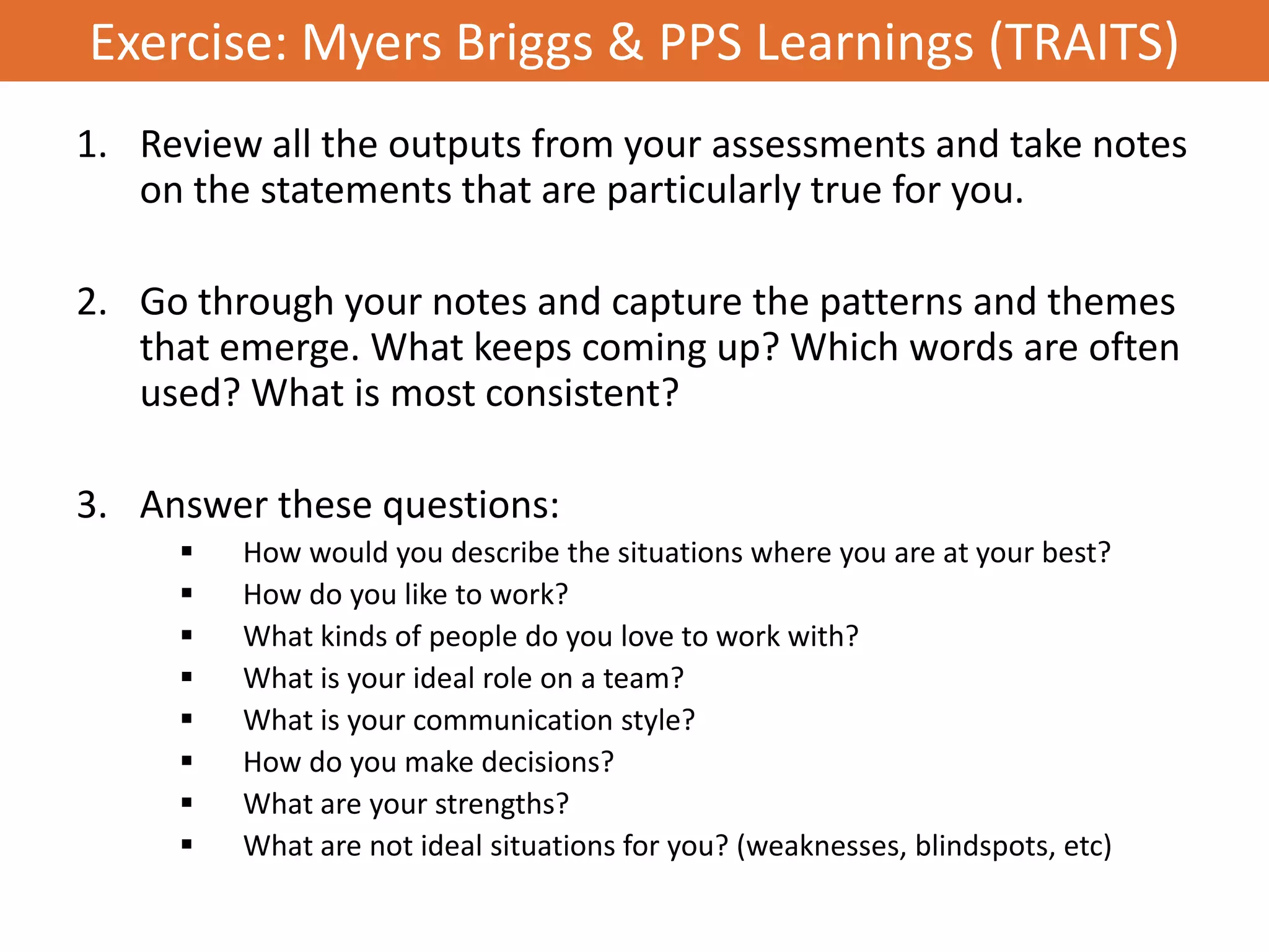 Exercise: Myers Briggs & PPS Learnings (TRAITS)
1. Review all the outputs from your assessments and take notes
   on the statements that are particularly true for you.

2. Go through your notes and capture the patterns and themes
   that emerge. What keeps coming up? Which words are often
   used? What is most consistent?

3. Answer these questions:
        How would you describe the situations where you are at your best?
        How do you like to work?
        What kinds of people do you love to work with?
        What is your ideal role on a team?
        What is your communication style?
        How do you make decisions?
        What are your strengths?
        What are not ideal situations for you? (weaknesses, blindspots, etc)
 