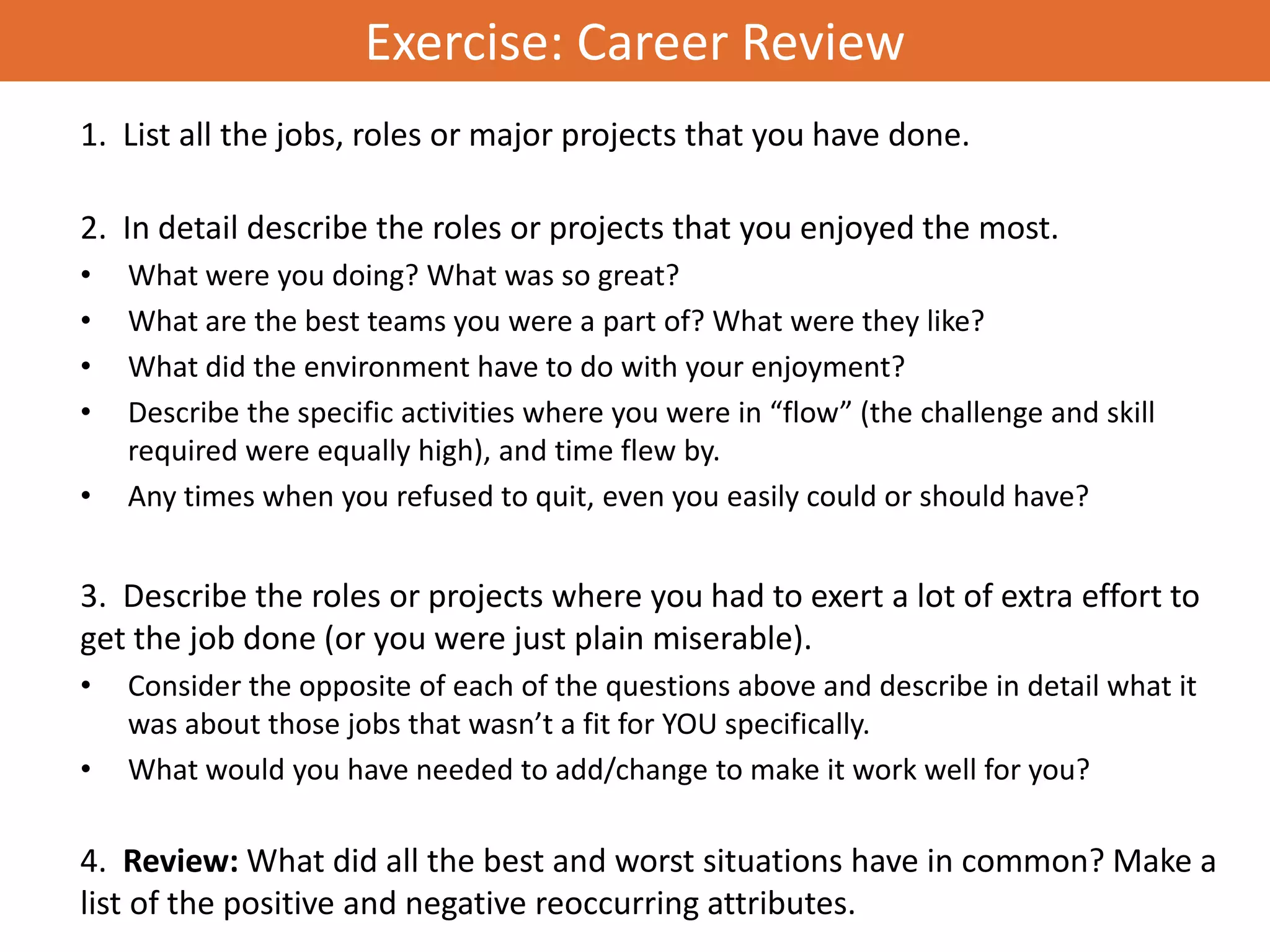Exercise: Career Review
1. List all the jobs, roles or major projects that you have done.

2. In detail describe the roles or projects that you enjoyed the most.
•   What were you doing? What was so great?
•   What are the best teams you were a part of? What were they like?
•   What did the environment have to do with your enjoyment?
•   Describe the specific activities where you were in “flow” (the challenge and skill
    required were equally high), and time flew by.
•   Any times when you refused to quit, even you easily could or should have?


3. Describe the roles or projects where you had to exert a lot of extra effort to
get the job done (or you were just plain miserable).
•   Consider the opposite of each of the questions above and describe in detail what it
    was about those jobs that wasn’t a fit for YOU specifically.
•   What would you have needed to add/change to make it work well for you?

4. Review: What did all the best and worst situations have in common? Make a
list of the positive and negative reoccurring attributes.
 