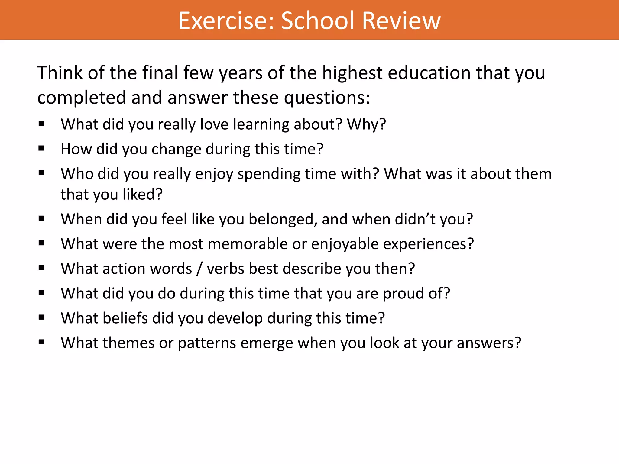 Exercise: School Review
Think of the final few years of the highest education that you
completed and answer these questions:
 What did you really love learning about? Why?
 How did you change during this time?
 Who did you really enjoy spending time with? What was it about them
  that you liked?
 When did you feel like you belonged, and when didn’t you?
 What were the most memorable or enjoyable experiences?
 What action words / verbs best describe you then?
 What did you do during this time that you are proud of?
 What beliefs did you develop during this time?
 What themes or patterns emerge when you look at your answers?
 