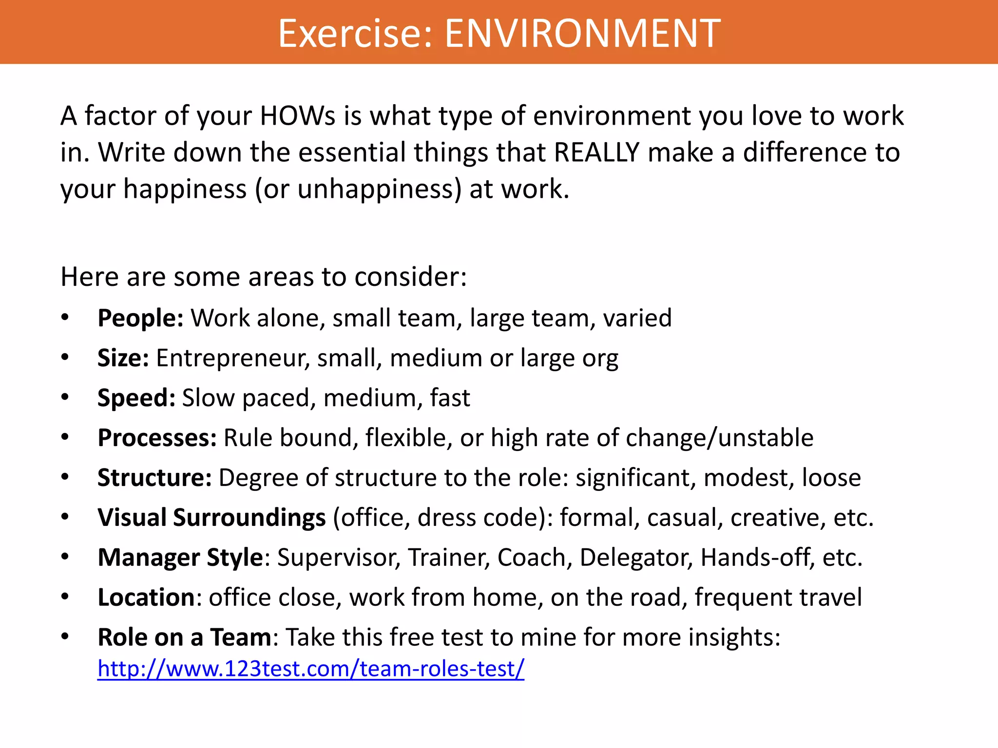 Exercise: ENVIRONMENT
A factor of your HOWs is what type of environment you love to work
in. Write down the essential things that REALLY make a difference to
your happiness (or unhappiness) at work.

Here are some areas to consider:
•   People: Work alone, small team, large team, varied
•   Size: Entrepreneur, small, medium or large org
•   Speed: Slow paced, medium, fast
•   Processes: Rule bound, flexible, or high rate of change/unstable
•   Structure: Degree of structure to the role: significant, modest, loose
•   Visual Surroundings (office, dress code): formal, casual, creative, etc.
•   Manager Style: Supervisor, Trainer, Coach, Delegator, Hands-off, etc.
•   Location: office close, work from home, on the road, frequent travel
•   Role on a Team: Take this free test to mine for more insights:
    http://www.123test.com/team-roles-test/
 