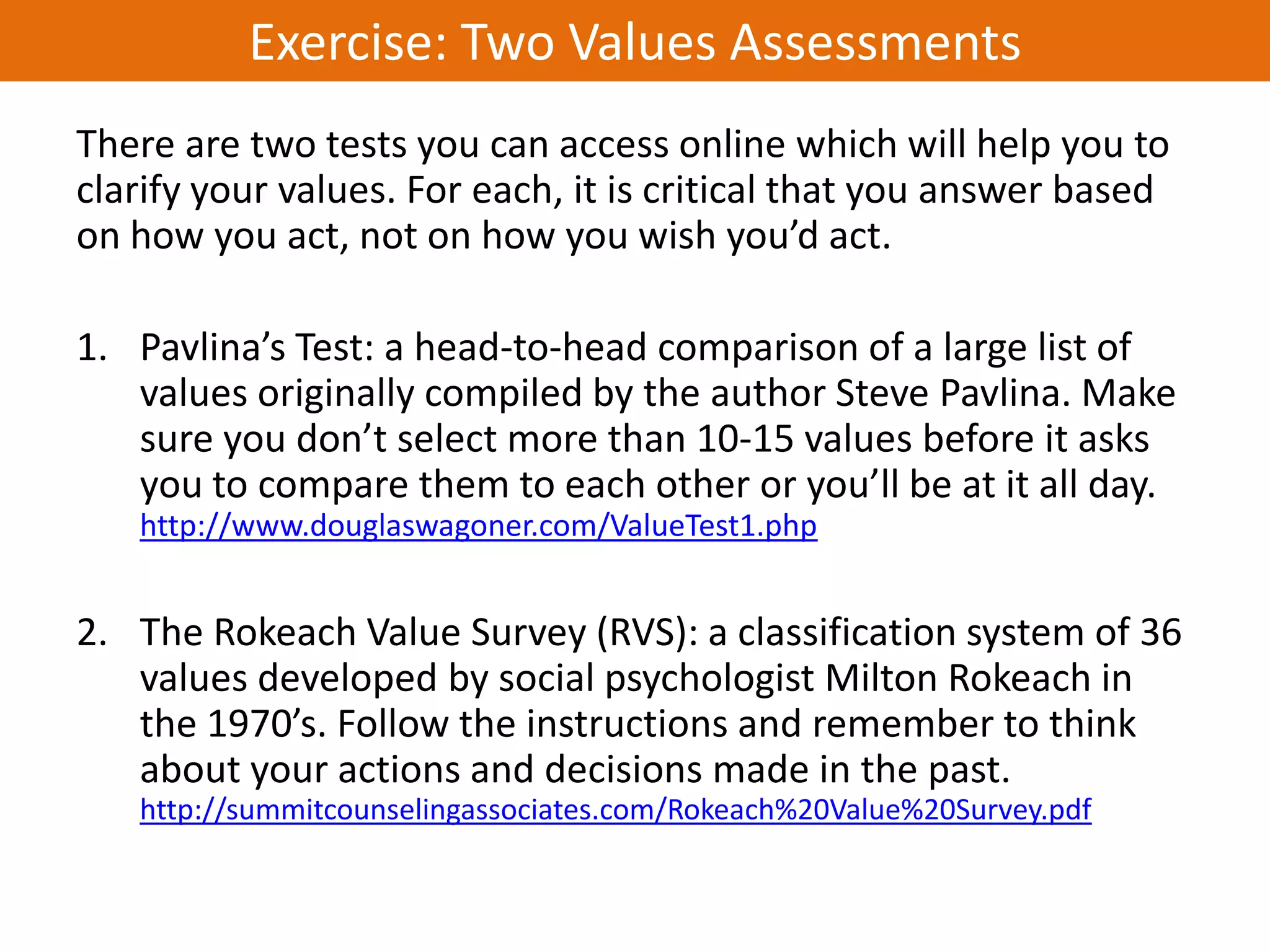 Exercise: Two Values Assessments
There are two tests you can access online which will help you to
clarify your values. For each, it is critical that you answer based
on how you act, not on how you wish you’d act.

1. Pavlina’s Test: a head-to-head comparison of a large list of
   values originally compiled by the author Steve Pavlina. Make
   sure you don’t select more than 10-15 values before it asks
   you to compare them to each other or you’ll be at it all day.
   http://www.douglaswagoner.com/ValueTest1.php


2. The Rokeach Value Survey (RVS): a classification system of 36
   values developed by social psychologist Milton Rokeach in
   the 1970’s. Follow the instructions and remember to think
   about your actions and decisions made in the past.
   http://summitcounselingassociates.com/Rokeach%20Value%20Survey.pdf
 