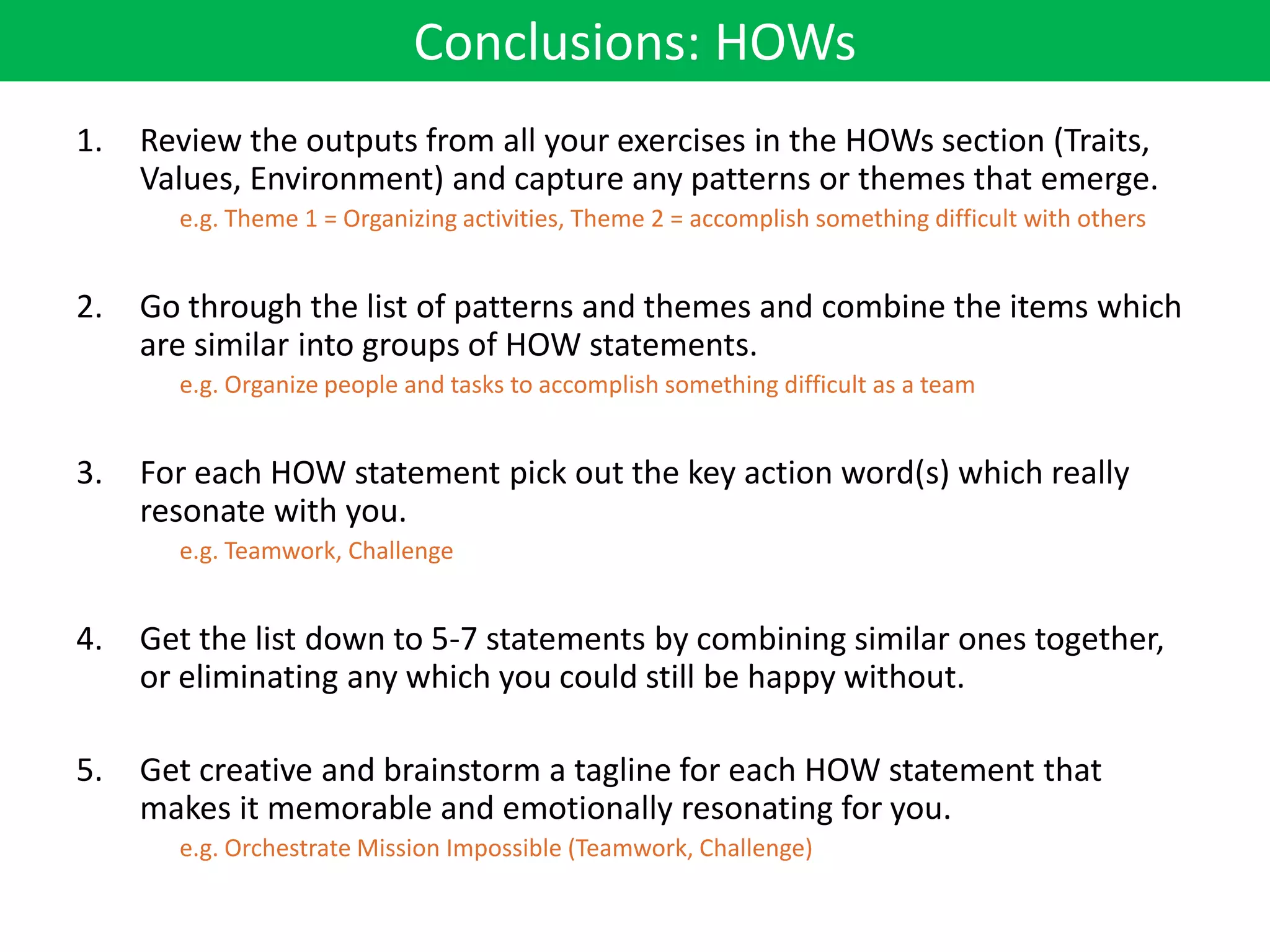 Conclusions: HOWs
1.   Review the outputs from all your exercises in the HOWs section (Traits,
     Values, Environment) and capture any patterns or themes that emerge.
       e.g. Theme 1 = Organizing activities, Theme 2 = accomplish something difficult with others


2.   Go through the list of patterns and themes and combine the items which
     are similar into groups of HOW statements.
       e.g. Organize people and tasks to accomplish something difficult as a team


3.   For each HOW statement pick out the key action word(s) which really
     resonate with you.
       e.g. Teamwork, Challenge


4.   Get the list down to 5-7 statements by combining similar ones together,
     or eliminating any which you could still be happy without.

5.   Get creative and brainstorm a tagline for each HOW statement that
     makes it memorable and emotionally resonating for you.
       e.g. Orchestrate Mission Impossible (Teamwork, Challenge)
 