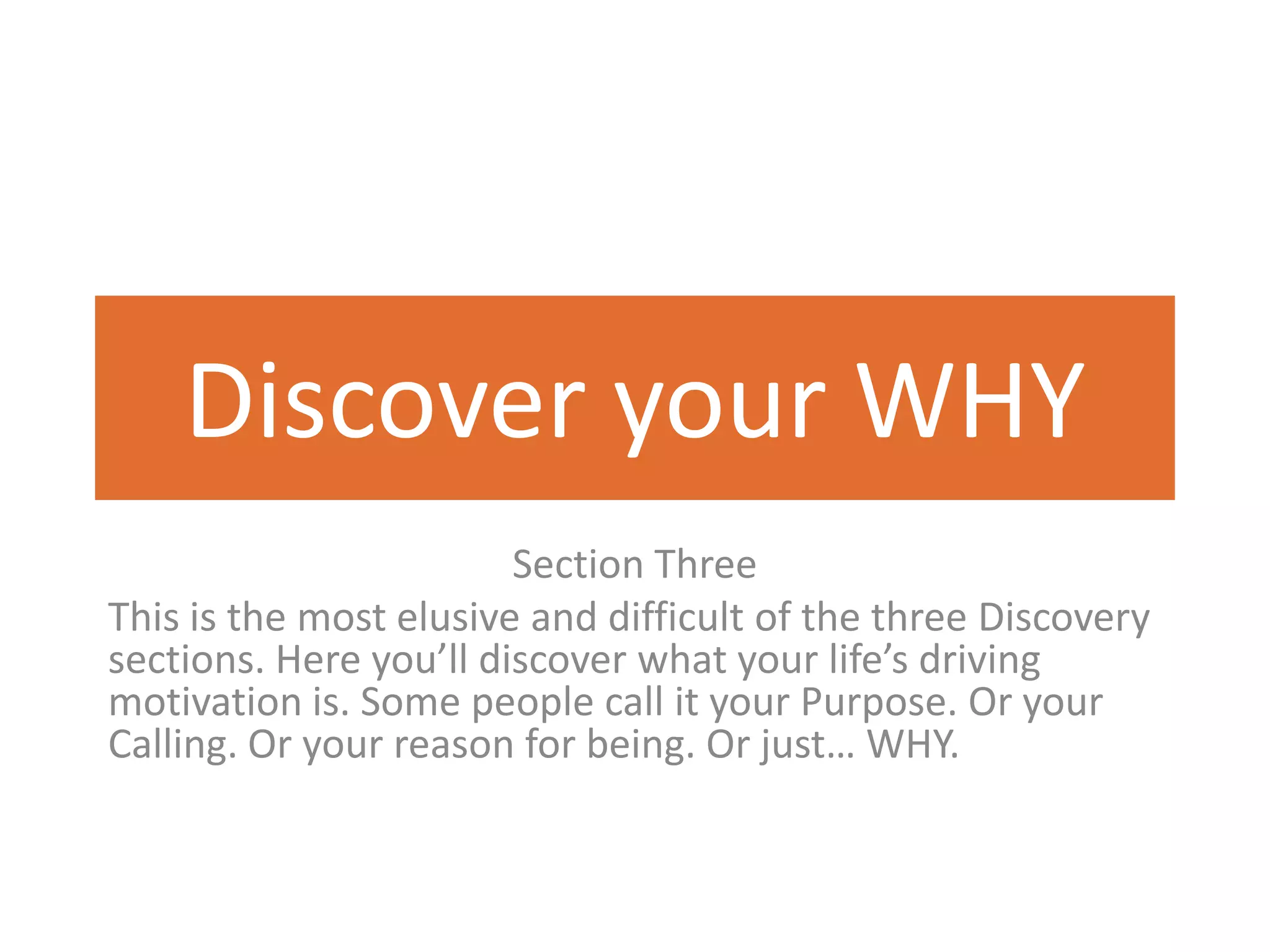 Discover your WHY
                        Section Three
This is the most elusive and difficult of the three Discovery
sections. Here you’ll discover what your life’s driving
motivation is. Some people call it your Purpose. Or your
Calling. Or your reason for being. Or just… WHY.
 