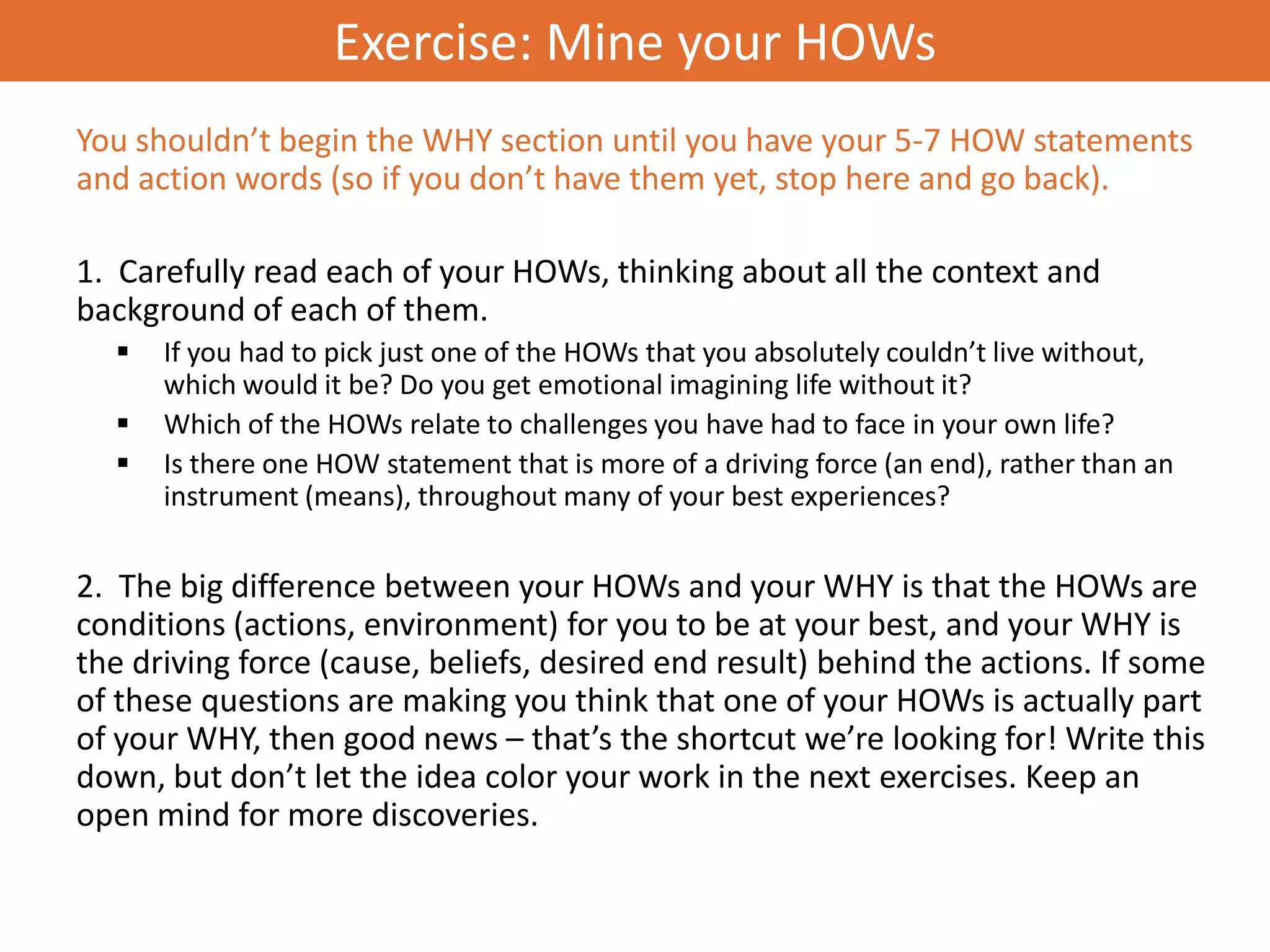Exercise: Mine your HOWs
You shouldn’t begin the WHY section until you have your 5-7 HOW statements
and action words (so if you don’t have them yet, stop here and go back).

1. Carefully read each of your HOWs, thinking about all the context and
background of each of them.
     If you had to pick just one of the HOWs that you absolutely couldn’t live without,
      which would it be? Do you get emotional imagining life without it?
     Which of the HOWs relate to challenges you have had to face in your own life?
     Is there one HOW statement that is more of a driving force (an end), rather than an
      instrument (means), throughout many of your best experiences?


2. The big difference between your HOWs and your WHY is that the HOWs are
conditions (actions, environment) for you to be at your best, and your WHY is
the driving force (cause, beliefs, desired end result) behind the actions. If some
of these questions are making you think that one of your HOWs is actually part
of your WHY, then good news – that’s the shortcut we’re looking for! Write this
down, but don’t let the idea color your work in the next exercises. Keep an
open mind for more discoveries.
 