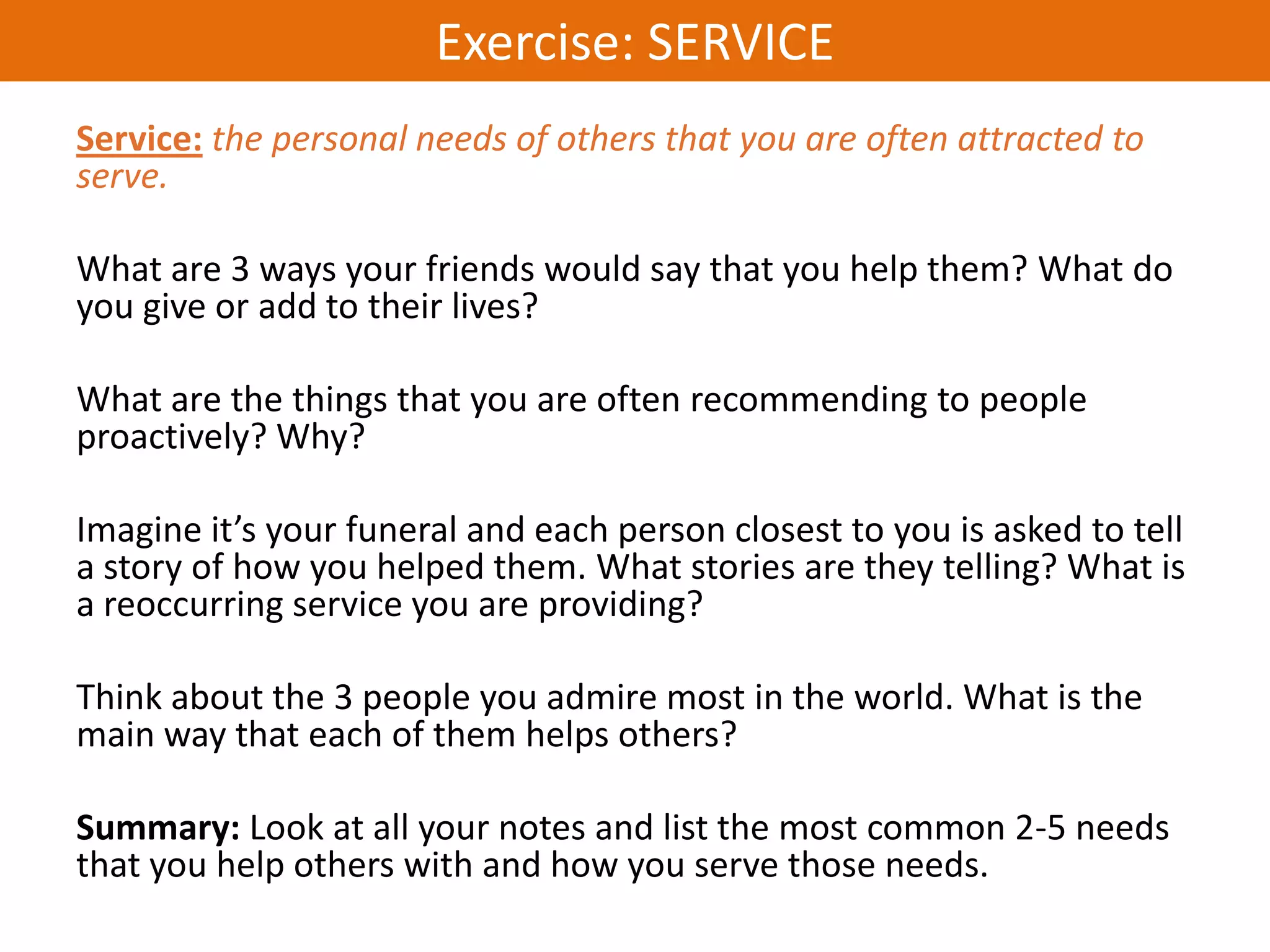 Exercise: SERVICE
Service: the personal needs of others that you are often attracted to
serve.

What are 3 ways your friends would say that you help them? What do
you give or add to their lives?

What are the things that you are often recommending to people
proactively? Why?

Imagine it’s your funeral and each person closest to you is asked to tell
a story of how you helped them. What stories are they telling? What is
a reoccurring service you are providing?

Think about the 3 people you admire most in the world. What is the
main way that each of them helps others?

Summary: Look at all your notes and list the most common 2-5 needs
that you help others with and how you serve those needs.
 