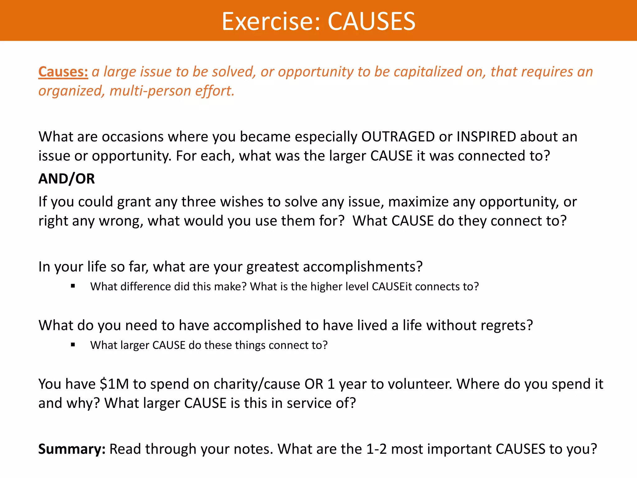 Exercise: CAUSES
Causes: a large issue to be solved, or opportunity to be capitalized on, that requires an
organized, multi-person effort.

What are occasions where you became especially OUTRAGED or INSPIRED about an
issue or opportunity. For each, what was the larger CAUSE it was connected to?
AND/OR
If you could grant any three wishes to solve any issue, maximize any opportunity, or
right any wrong, what would you use them for? What CAUSE do they connect to?

In your life so far, what are your greatest accomplishments?
        What difference did this make? What is the higher level CAUSEit connects to?


What do you need to have accomplished to have lived a life without regrets?
        What larger CAUSE do these things connect to?


You have $1M to spend on charity/cause OR 1 year to volunteer. Where do you spend it
and why? What larger CAUSE is this in service of?

Summary: Read through your notes. What are the 1-2 most important CAUSES to you?
 