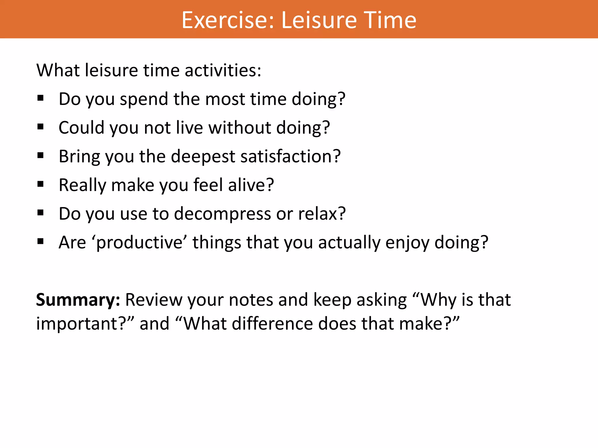 Exercise: Leisure Time
What leisure time activities:
 Do you spend the most time doing?
 Could you not live without doing?
 Bring you the deepest satisfaction?
 Really make you feel alive?
 Do you use to decompress or relax?
 Are ‘productive’ things that you actually enjoy doing?

Summary: Review your notes and keep asking “Why is that
important?” and “What difference does that make?”
 