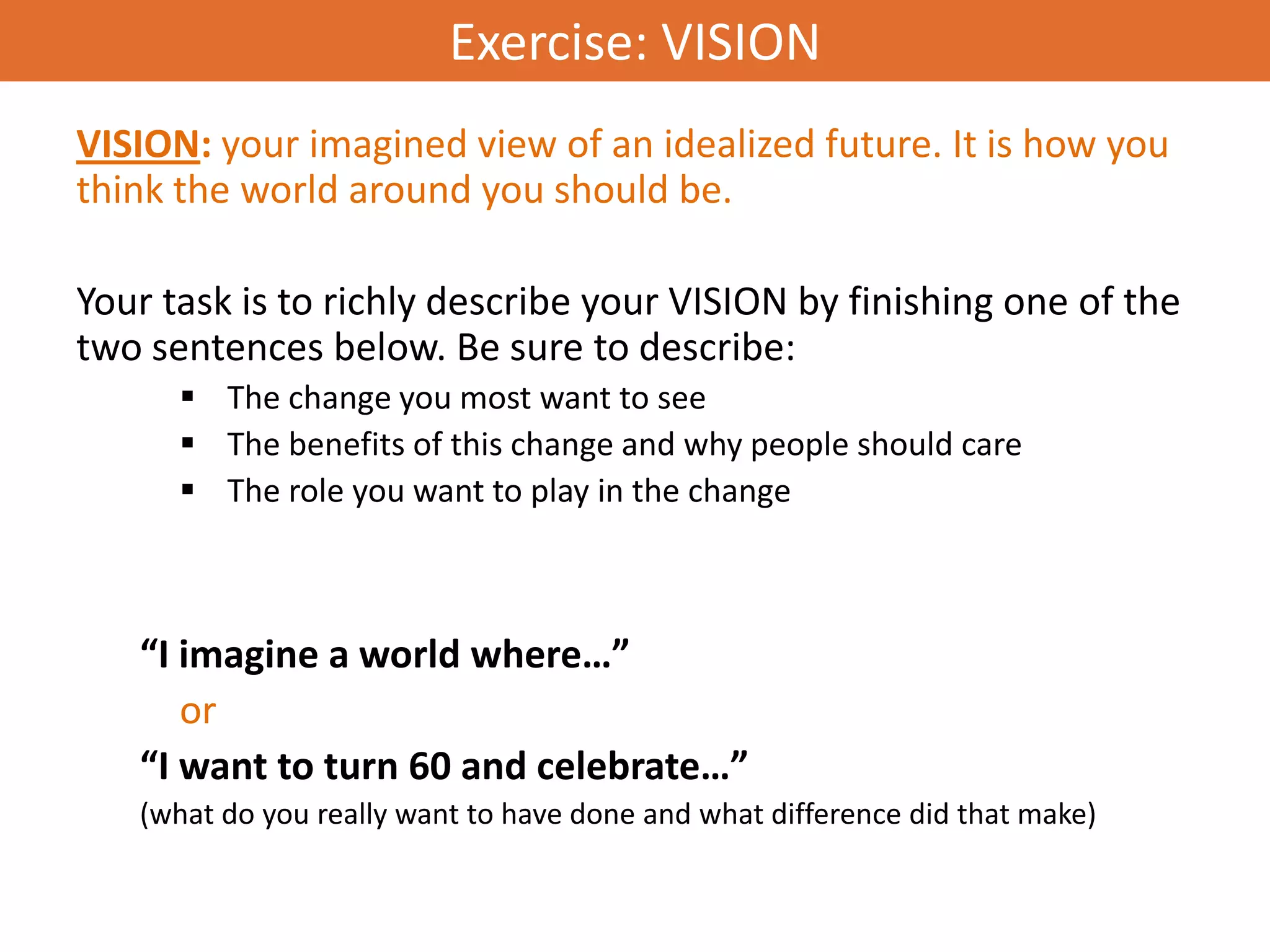 Exercise: VISION
VISION: your imagined view of an idealized future. It is how you
think the world around you should be.

Your task is to richly describe your VISION by finishing one of the
two sentences below. Be sure to describe:
       The change you most want to see
       The benefits of this change and why people should care
       The role you want to play in the change



   “I imagine a world where…”
      or
   “I want to turn 60 and celebrate…”
   (what do you really want to have done and what difference did that make)
 