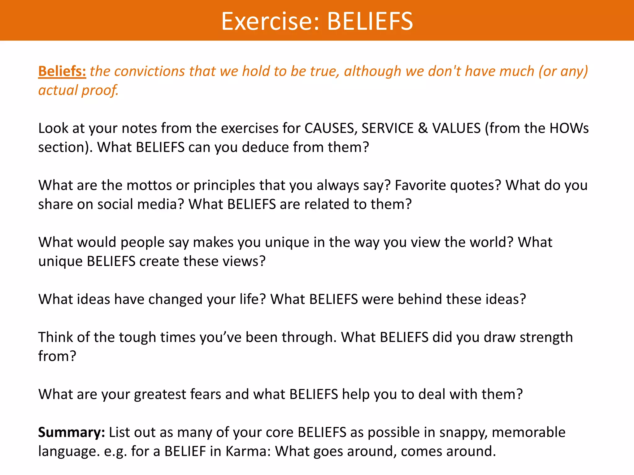 Exercise: BELIEFS
Beliefs: the convictions that we hold to be true, although we don't have much (or any)
actual proof.

Look at your notes from the exercises for CAUSES, SERVICE & VALUES (from the HOWs
section). What BELIEFS can you deduce from them?

What are the mottos or principles that you always say? Favorite quotes? What do you
share on social media? What BELIEFS are related to them?

What would people say makes you unique in the way you view the world? What
unique BELIEFS create these views?

What ideas have changed your life? What BELIEFS were behind these ideas?

Think of the tough times you’ve been through. What BELIEFS did you draw strength
from?

What are your greatest fears and what BELIEFS help you to deal with them?

Summary: List out as many of your core BELIEFS as possible in snappy, memorable
language. e.g. for a BELIEF in Karma: What goes around, comes around.
 