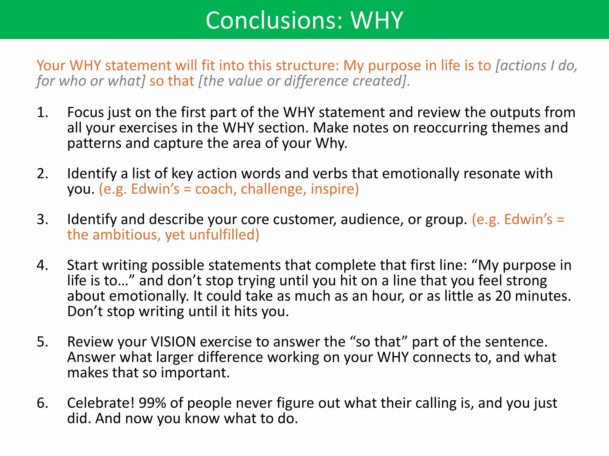 Conclusions: WHY
Your WHY statement will fit into this structure: My purpose in life is to [actions I do,
for who or what] so that [the value or difference created].
1.   Focus just on the first part of the WHY statement and review the outputs from
     all your exercises in the WHY section. Make notes on reoccurring themes and
     patterns and capture the area of your Why.
2.   Identify a list of key action words and verbs that emotionally resonate with
     you. (e.g. Edwin’s = coach, challenge, inspire)
3.   Identify and describe your core customer, audience, or group. (e.g. Edwin’s =
     the ambitious, yet unfulfilled)
4.   Start writing possible statements that complete that first line: “My purpose in
     life is to…” and don’t stop trying until you hit on a line that you feel strong
     about emotionally. It could take as much as an hour, or as little as 20 minutes.
     Don’t stop writing until it hits you.
5.   Review your VISION exercise to answer the “so that” part of the sentence.
     Answer what larger difference working on your WHY connects to, and what
     makes that so important.
6.   Celebrate! 99% of people never figure out what their calling is, and you just
     did. And now you know what to do.
 