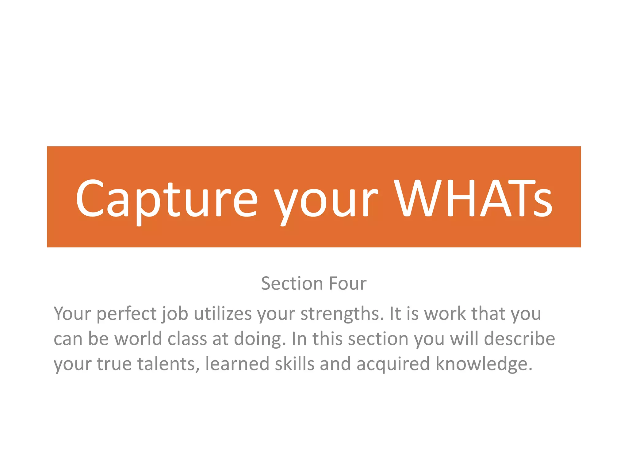 Capture your WHATs
                          Section Four
Your perfect job utilizes your strengths. It is work that you
can be world class at doing. In this section you will describe
your true talents, learned skills and acquired knowledge.
 