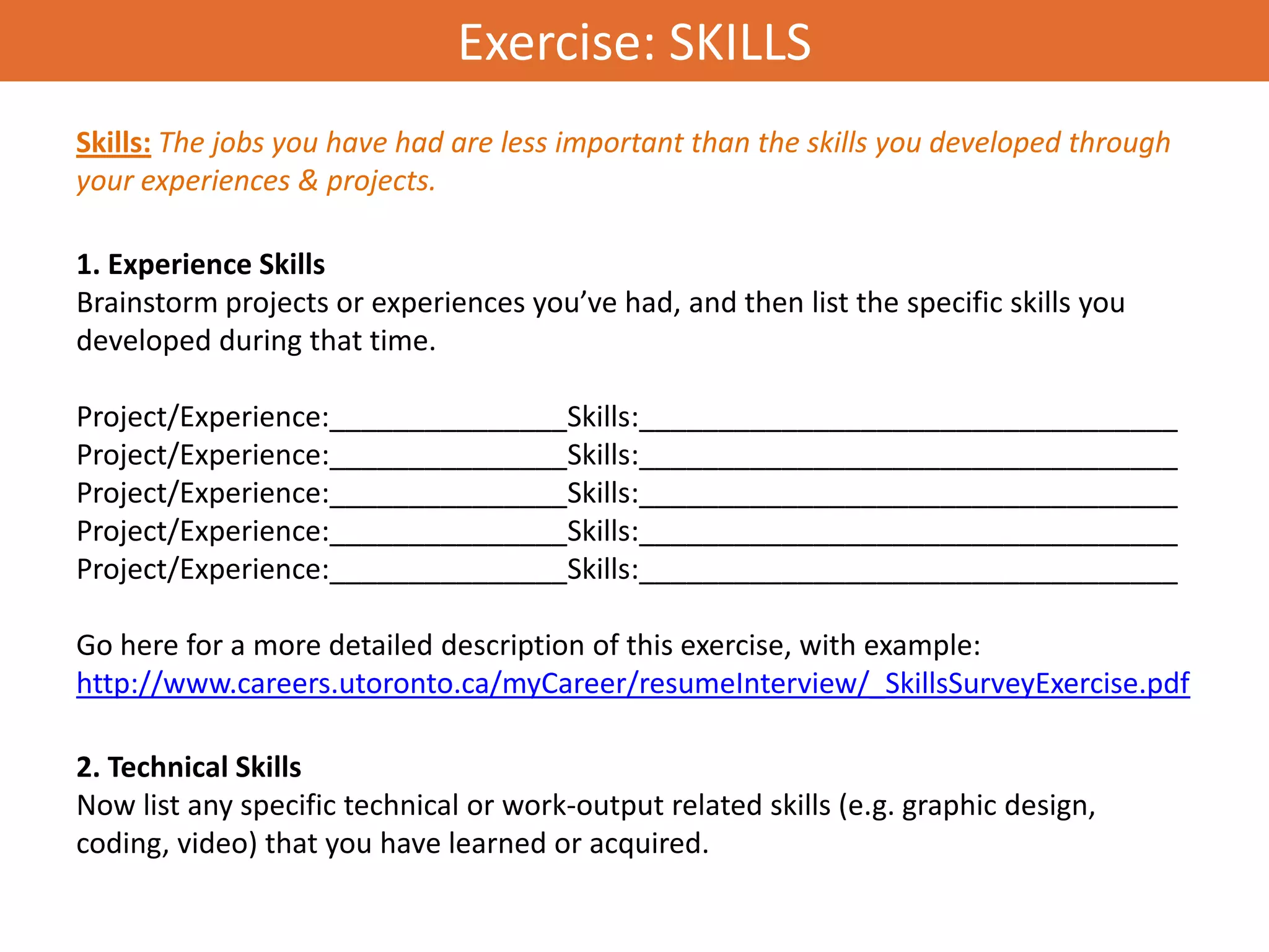 Exercise: SKILLS
Skills: The jobs you have had are less important than the skills you developed through
your experiences & projects.

1. Experience Skills
Brainstorm projects or experiences you’ve had, and then list the specific skills you
developed during that time.

Project/Experience:_______________Skills:__________________________________
Project/Experience:_______________Skills:__________________________________
Project/Experience:_______________Skills:__________________________________
Project/Experience:_______________Skills:__________________________________
Project/Experience:_______________Skills:__________________________________

Go here for a more detailed description of this exercise, with example:
http://www.careers.utoronto.ca/myCareer/resumeInterview/_SkillsSurveyExercise.pdf

2. Technical Skills
Now list any specific technical or work-output related skills (e.g. graphic design,
coding, video) that you have learned or acquired.
 