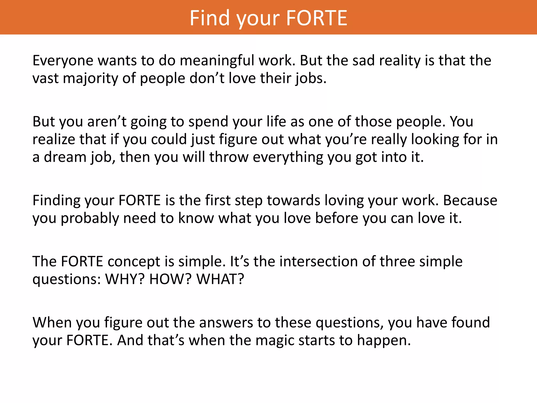 Find your FORTE
Everyone wants to do meaningful work. But the sad reality is that the
vast majority of people don’t love their jobs.

But you aren’t going to spend your life as one of those people. You
realize that if you could just figure out what you’re really looking for in
a dream job, then you will throw everything you got into it.

Finding your FORTE is the first step towards loving your work. Because
you probably need to know what you love before you can love it.

The FORTE concept is simple. It’s the intersection of three simple
questions: WHY? HOW? WHAT?

When you figure out the answers to these questions, you have found
your FORTE. And that’s when the magic starts to happen.
 