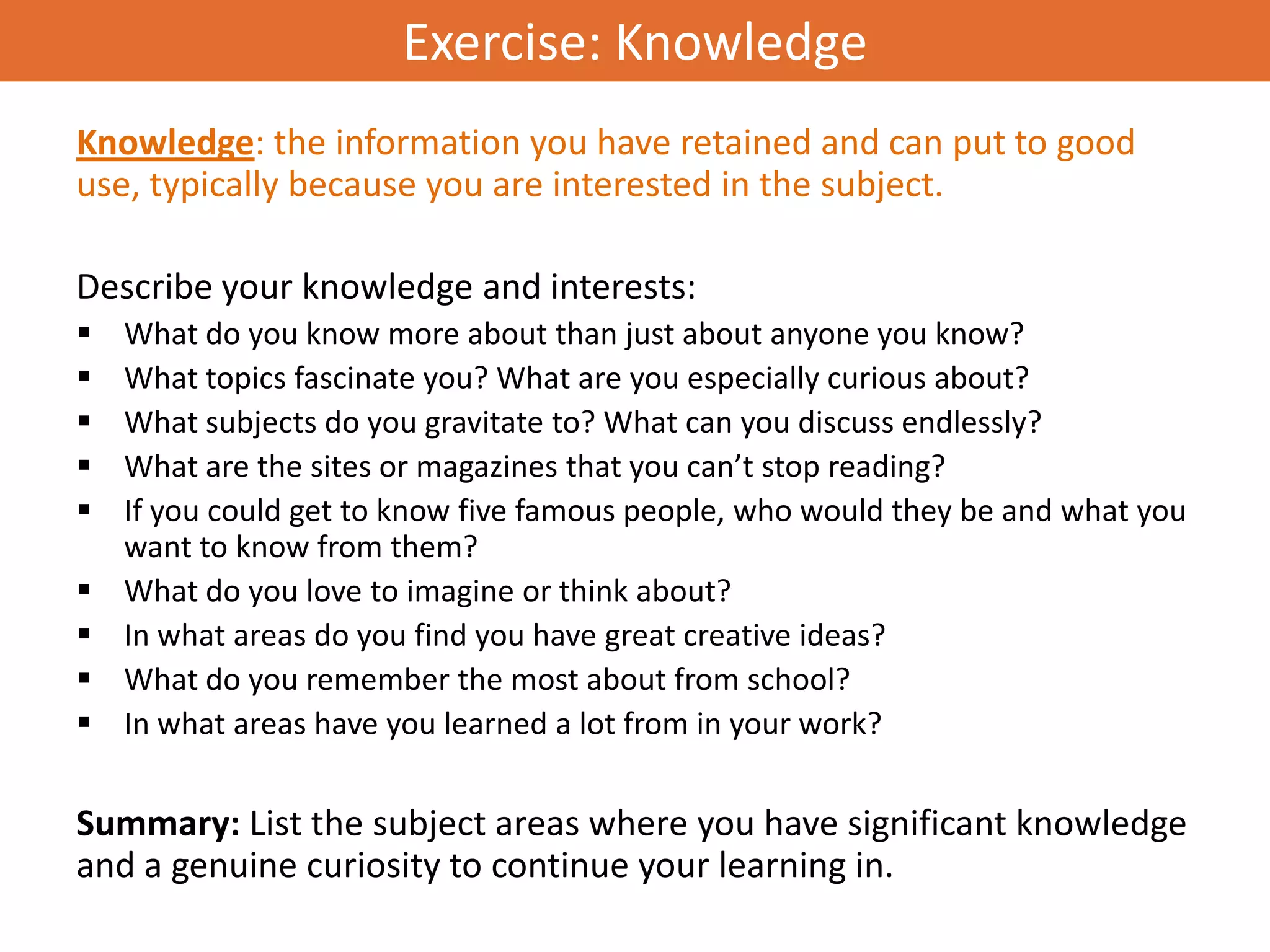 Exercise: Knowledge
Knowledge: the information you have retained and can put to good
use, typically because you are interested in the subject.

Describe your knowledge and interests:
   What do you know more about than just about anyone you know?
   What topics fascinate you? What are you especially curious about?
   What subjects do you gravitate to? What can you discuss endlessly?
   What are the sites or magazines that you can’t stop reading?
   If you could get to know five famous people, who would they be and what you
    want to know from them?
   What do you love to imagine or think about?
   In what areas do you find you have great creative ideas?
   What do you remember the most about from school?
   In what areas have you learned a lot from in your work?


Summary: List the subject areas where you have significant knowledge
and a genuine curiosity to continue your learning in.
 