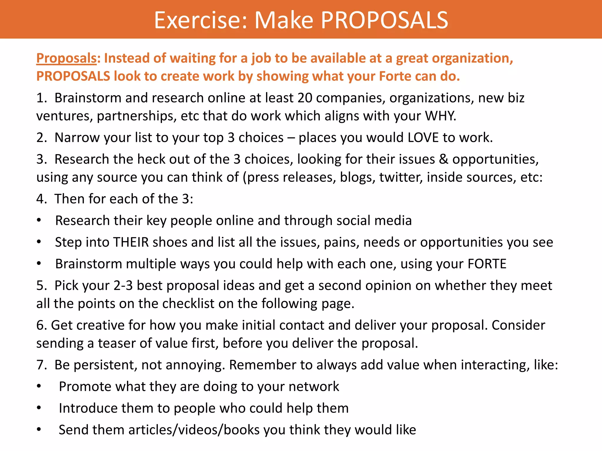 Exercise: Make PROPOSALS
Proposals: Instead of waiting for a job to be available at a great organization,
PROPOSALS look to create work by showing what your Forte can do.
1. Brainstorm and research online at least 20 companies, organizations, new biz
ventures, partnerships, etc that do work which aligns with your WHY.
2. Narrow your list to your top 3 choices – places you would LOVE to work.
3. Research the heck out of the 3 choices, looking for their issues & opportunities,
using any source you can think of (press releases, blogs, twitter, inside sources, etc:
4. Then for each of the 3:
• Research their key people online and through social media
• Step into THEIR shoes and list all the issues, pains, needs or opportunities you see
• Brainstorm multiple ways you could help with each one, using your FORTE
5. Pick your 2-3 best proposal ideas and get a second opinion on whether they meet
all the points on the checklist on the following page.
6. Get creative for how you make initial contact and deliver your proposal. Consider
sending a teaser of value first, before you deliver the proposal.
7. Be persistent, not annoying. Remember to always add value when interacting, like:
• Promote what they are doing to your network
• Introduce them to people who could help them
• Send them articles/videos/books you think they would like
 