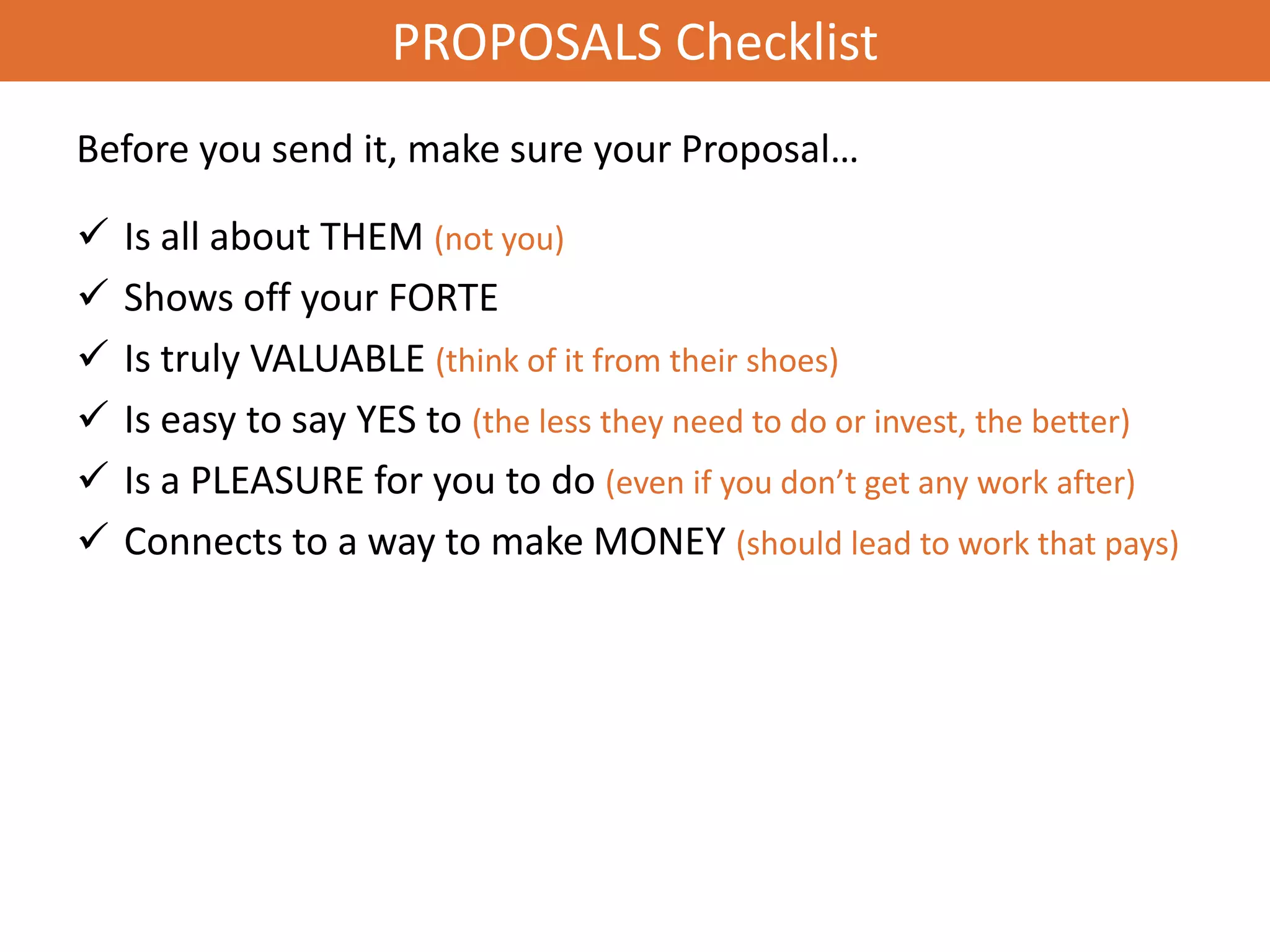 PROPOSALS Checklist
Before you send it, make sure your Proposal…

   Is all about THEM (not you)
   Shows off your FORTE
   Is truly VALUABLE (think of it from their shoes)
   Is easy to say YES to (the less they need to do or invest, the better)
   Is a PLEASURE for you to do (even if you don’t get any work after)
   Connects to a way to make MONEY (should lead to work that pays)
 